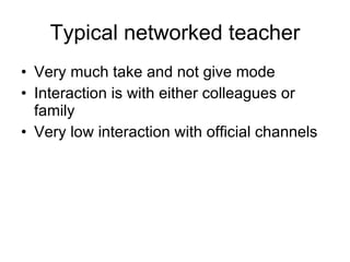 Typical networked teacher Very much take and not give mode Interaction is with either colleagues or family Very low interaction with official channels  