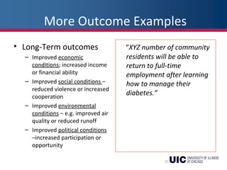 More Outcome Examples
• Long-Term outcomes
– Improved economic
conditions; increased income
or financial ability
– Improved social conditions –
reduced violence or increased
cooperation
– Improved environmental
conditions – e.g. improved air
quality or reduced runoff
– Improved political conditions
–increased participation or
opportunity
“XYZ number of community
residents will be able to
return to full-time
employment after learning
how to manage their
diabetes.”
31
 