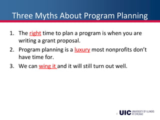 Three Myths About Program Planning
1. The right time to plan a program is when you are
writing a grant proposal.
2. Program planning is a luxury most nonprofits don’t
have time for.
3. We can wing it and it will still turn out well.
4
 