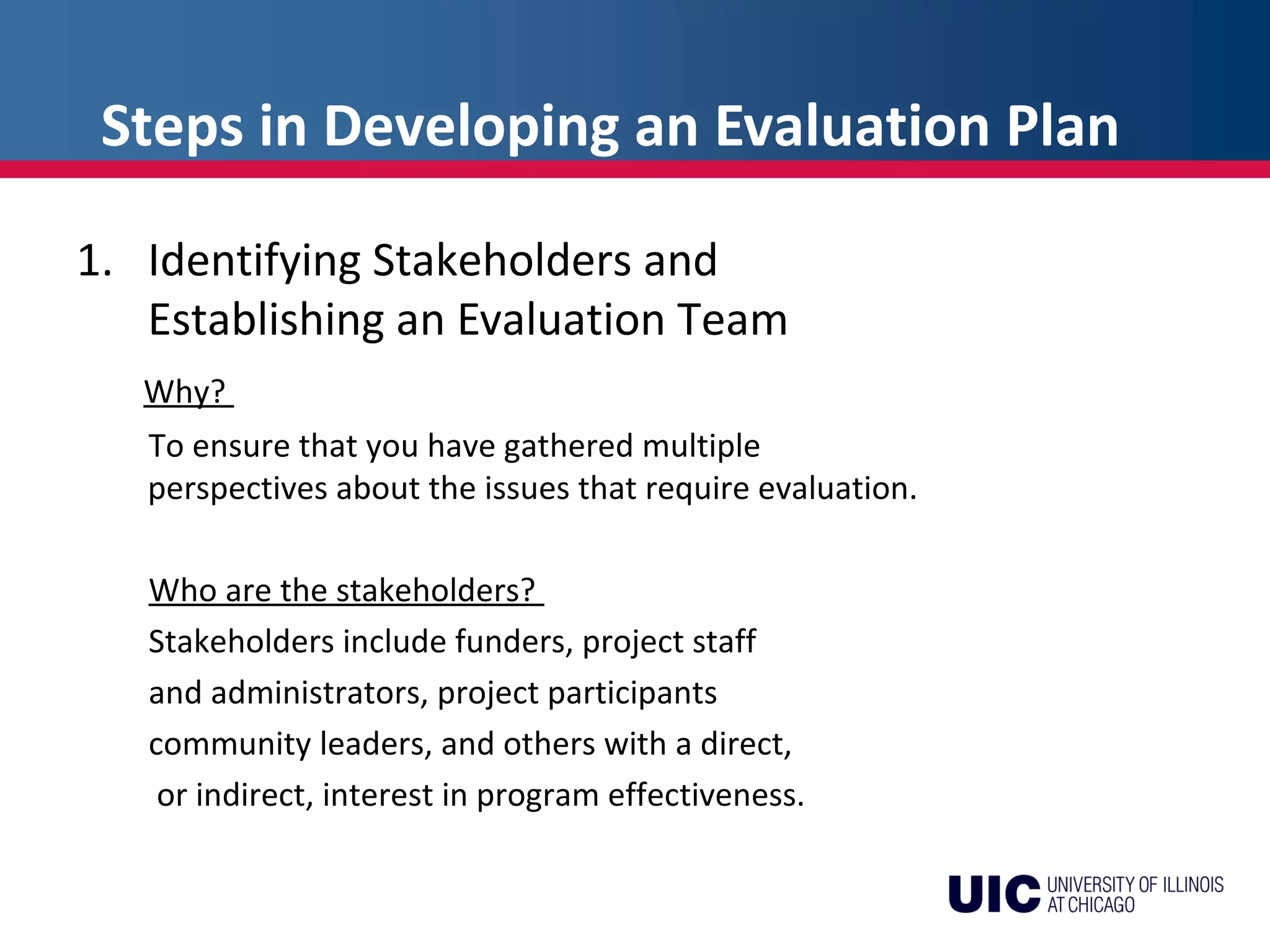 Steps in Developing an Evaluation Plan
1. Identifying Stakeholders and
Establishing an Evaluation Team
Why?
To ensure that you have gathered multiple
perspectives about the issues that require evaluation.
Who are the stakeholders?
Stakeholders include funders, project staff
and administrators, project participants
community leaders, and others with a direct,
or indirect, interest in program effectiveness.
 