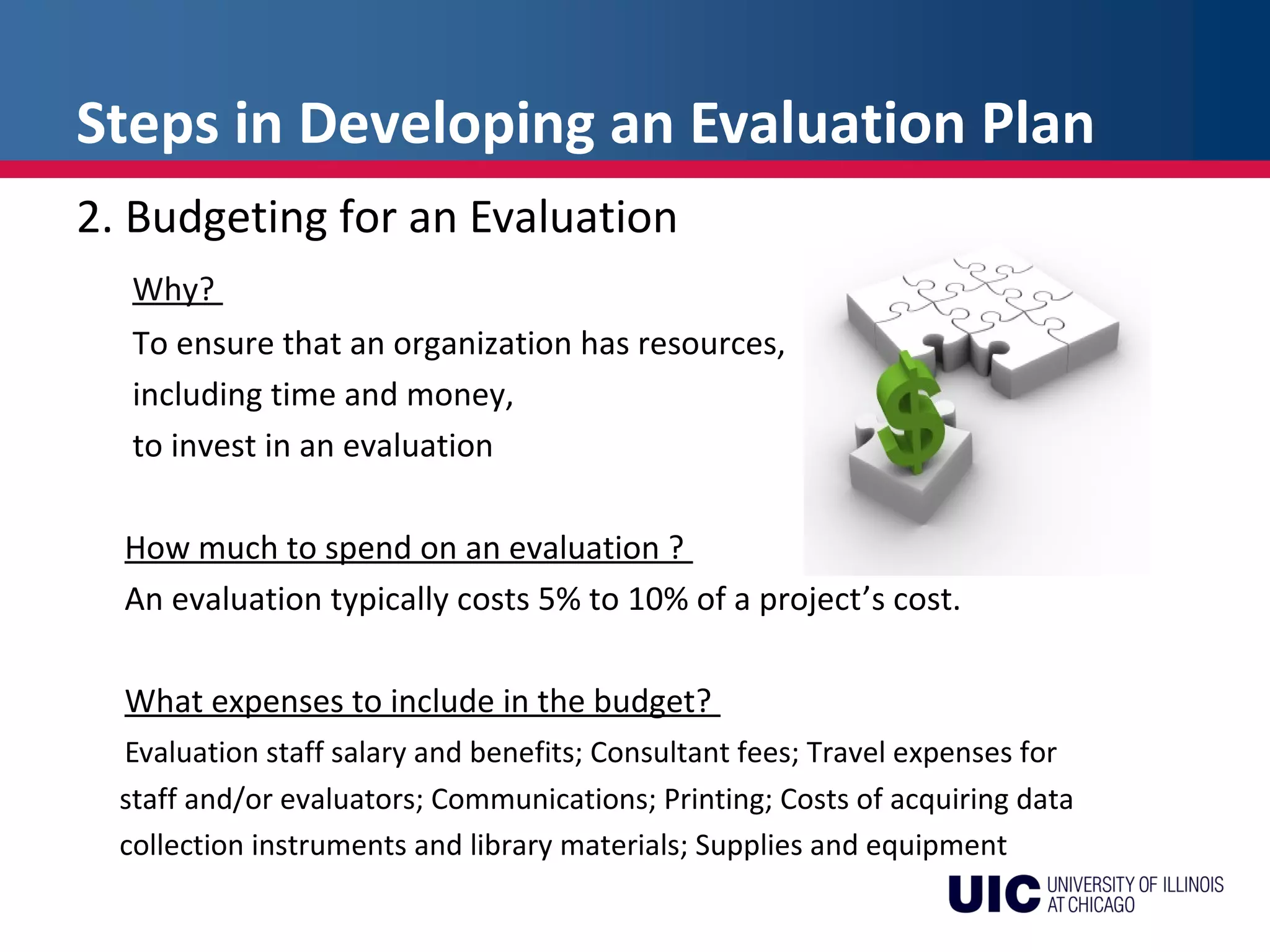 Steps in Developing an Evaluation Plan
2. Budgeting for an Evaluation
Why?
To ensure that an organization has resources,
including time and money,
to invest in an evaluation
How much to spend on an evaluation ?
An evaluation typically costs 5% to 10% of a project’s cost.
What expenses to include in the budget?
Evaluation staff salary and benefits; Consultant fees; Travel expenses for
staff and/or evaluators; Communications; Printing; Costs of acquiring data
collection instruments and library materials; Supplies and equipment
 