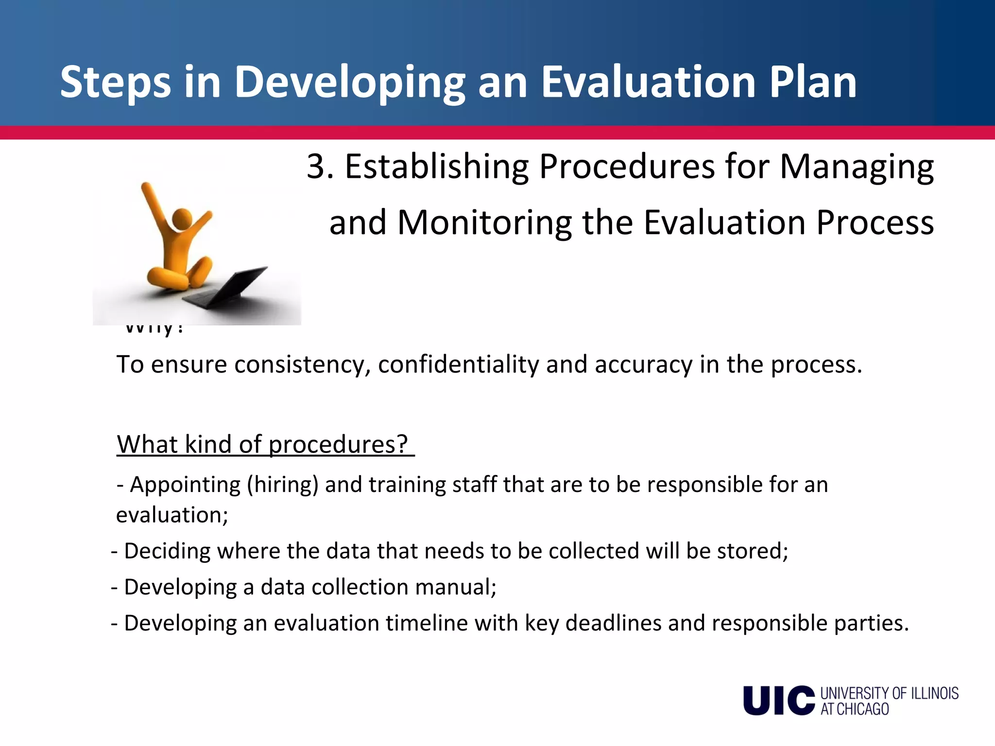 Steps in Developing an Evaluation Plan
3. Establishing Procedures for Managing
and Monitoring the Evaluation Process
Why?
To ensure consistency, confidentiality and accuracy in the process.
What kind of procedures?
- Appointing (hiring) and training staff that are to be responsible for an
evaluation;
- Deciding where the data that needs to be collected will be stored;
- Developing a data collection manual;
- Developing an evaluation timeline with key deadlines and responsible parties.
 