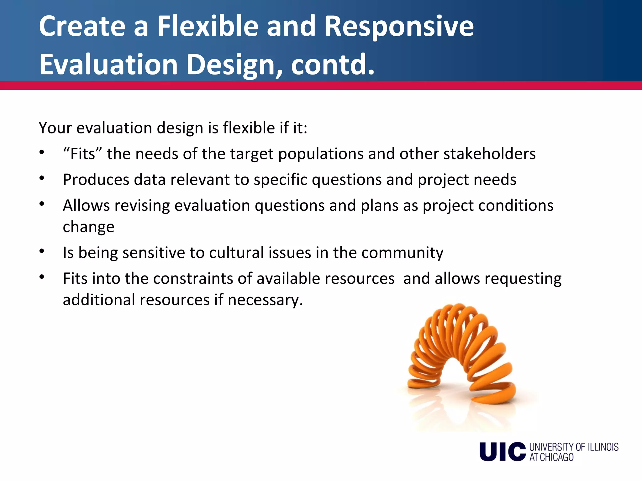 Create a Flexible and Responsive
Evaluation Design, contd.
Your evaluation design is flexible if it:
• “Fits” the needs of the target populations and other stakeholders
• Produces data relevant to specific questions and project needs
• Allows revising evaluation questions and plans as project conditions
change
• Is being sensitive to cultural issues in the community
• Fits into the constraints of available resources and allows requesting
additional resources if necessary.
 