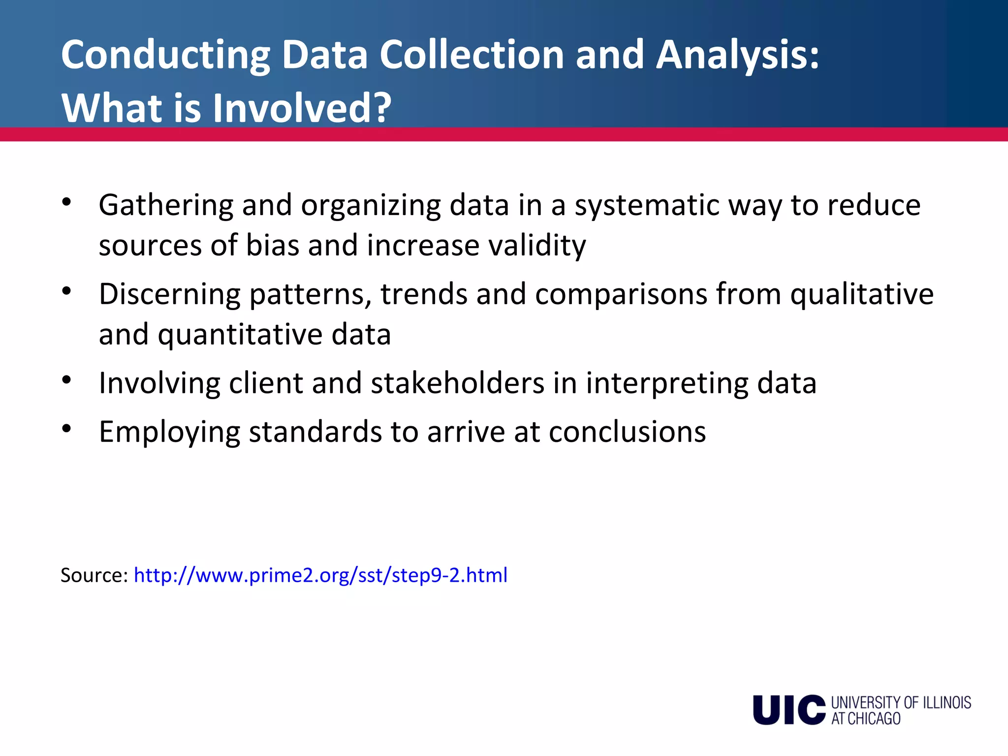Conducting Data Collection and Analysis:
What is Involved?
• Gathering and organizing data in a systematic way to reduce
sources of bias and increase validity
• Discerning patterns, trends and comparisons from qualitative
and quantitative data
• Involving client and stakeholders in interpreting data
• Employing standards to arrive at conclusions
Source: http://www.prime2.org/sst/step9-2.html
 
