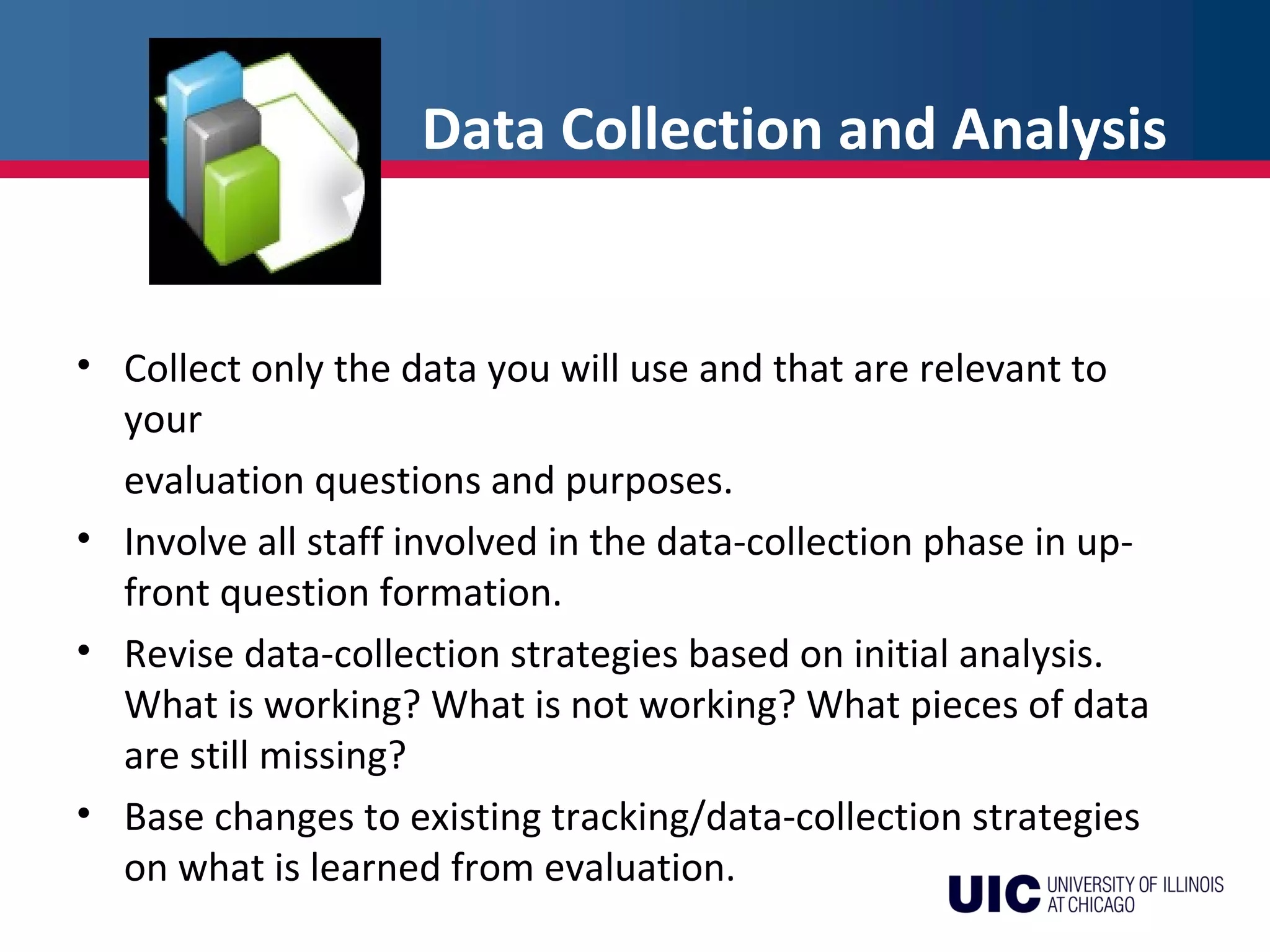 Data Collection and Analysis
• Collect only the data you will use and that are relevant to
your
evaluation questions and purposes.
• Involve all staff involved in the data-collection phase in up-
front question formation.
• Revise data-collection strategies based on initial analysis.
What is working? What is not working? What pieces of data
are still missing?
• Base changes to existing tracking/data-collection strategies
on what is learned from evaluation.
 