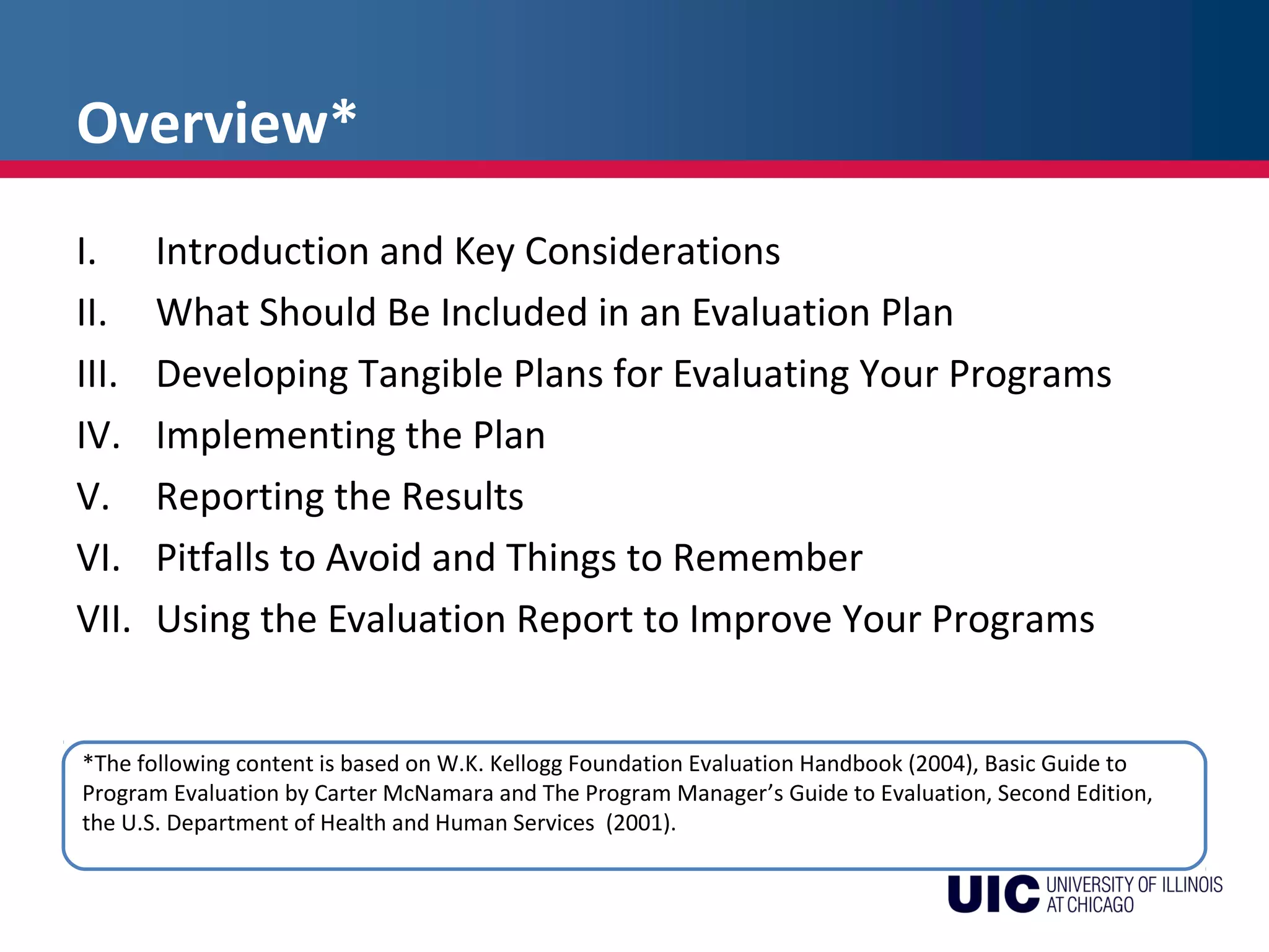 Overview*
I. Introduction and Key Considerations
II. What Should Be Included in an Evaluation Plan
III. Developing Tangible Plans for Evaluating Your Programs
IV. Implementing the Plan
V. Reporting the Results
VI. Pitfalls to Avoid and Things to Remember
VII. Using the Evaluation Report to Improve Your Programs
*The following content is based on W.K. Kellogg Foundation Evaluation Handbook (2004), Basic Guide to
Program Evaluation by Carter McNamara and The Program Manager’s Guide to Evaluation, Second Edition,
the U.S. Department of Health and Human Services (2001).
 