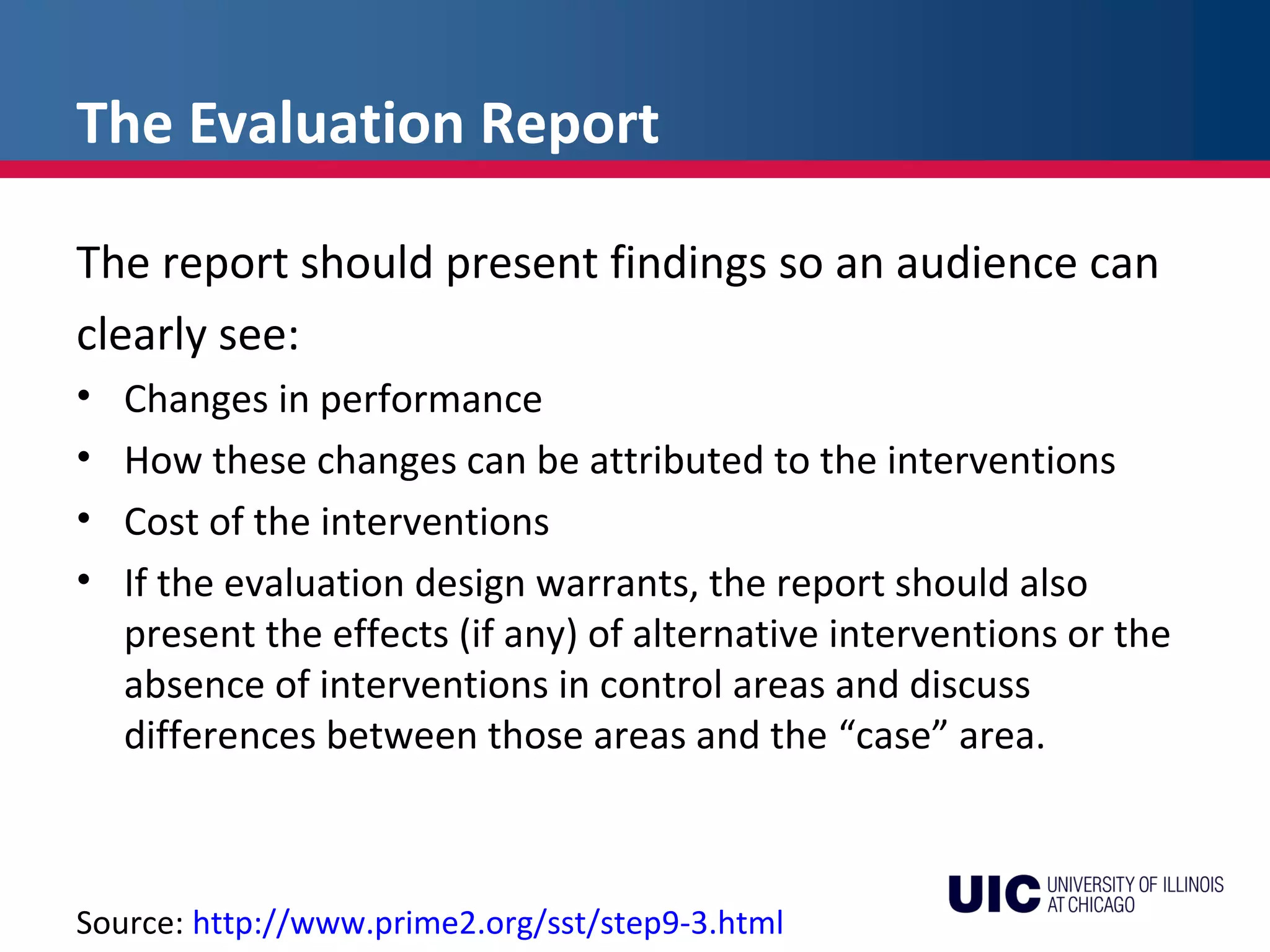 The Evaluation Report
The report should present findings so an audience can
clearly see:
• Changes in performance
• How these changes can be attributed to the interventions
• Cost of the interventions
• If the evaluation design warrants, the report should also
present the effects (if any) of alternative interventions or the
absence of interventions in control areas and discuss
differences between those areas and the “case” area.
Source: http://www.prime2.org/sst/step9-3.html
 