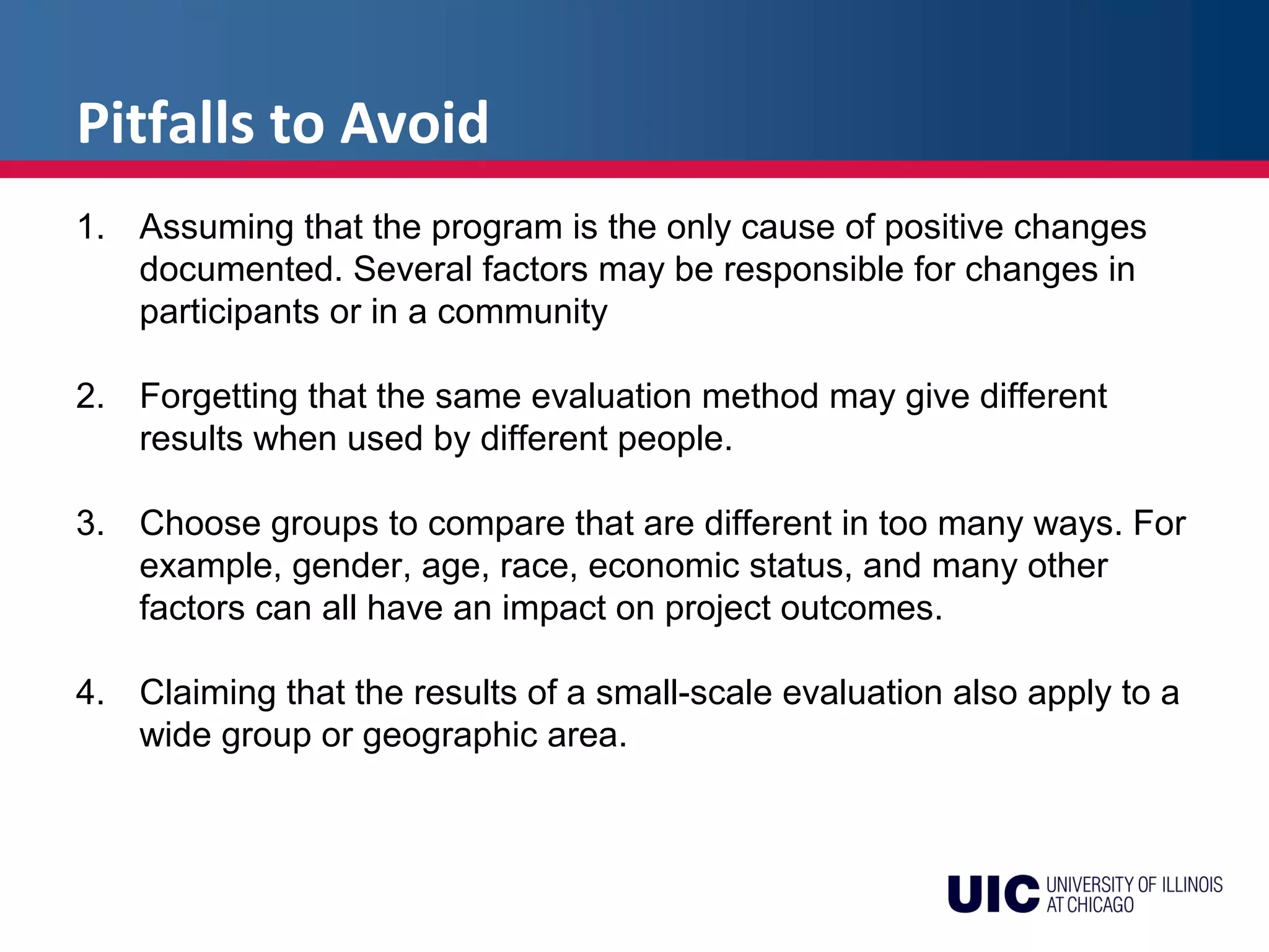 Pitfalls to Avoid
1. Assuming that the program is the only cause of positive changes
documented. Several factors may be responsible for changes in
participants or in a community
2. Forgetting that the same evaluation method may give different
results when used by different people.
3. Choose groups to compare that are different in too many ways. For
example, gender, age, race, economic status, and many other
factors can all have an impact on project outcomes.
4. Claiming that the results of a small-scale evaluation also apply to a
wide group or geographic area.
 