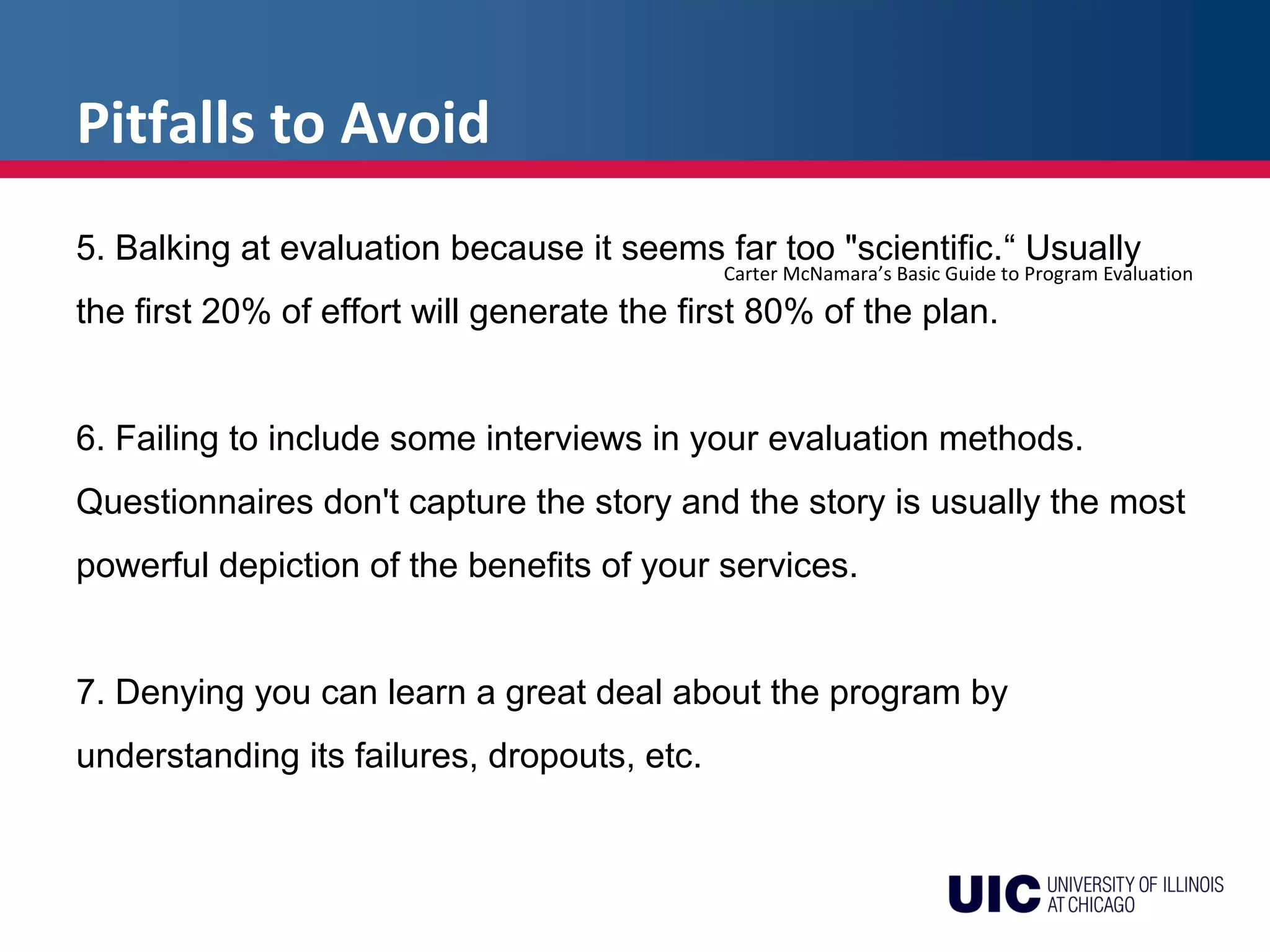 Pitfalls to Avoid
Carter McNamara’s Basic Guide to Program Evaluation
5. Balking at evaluation because it seems far too "scientific.“ Usually
the first 20% of effort will generate the first 80% of the plan.
6. Failing to include some interviews in your evaluation methods.
Questionnaires don't capture the story and the story is usually the most
powerful depiction of the benefits of your services.
7. Denying you can learn a great deal about the program by
understanding its failures, dropouts, etc.
 