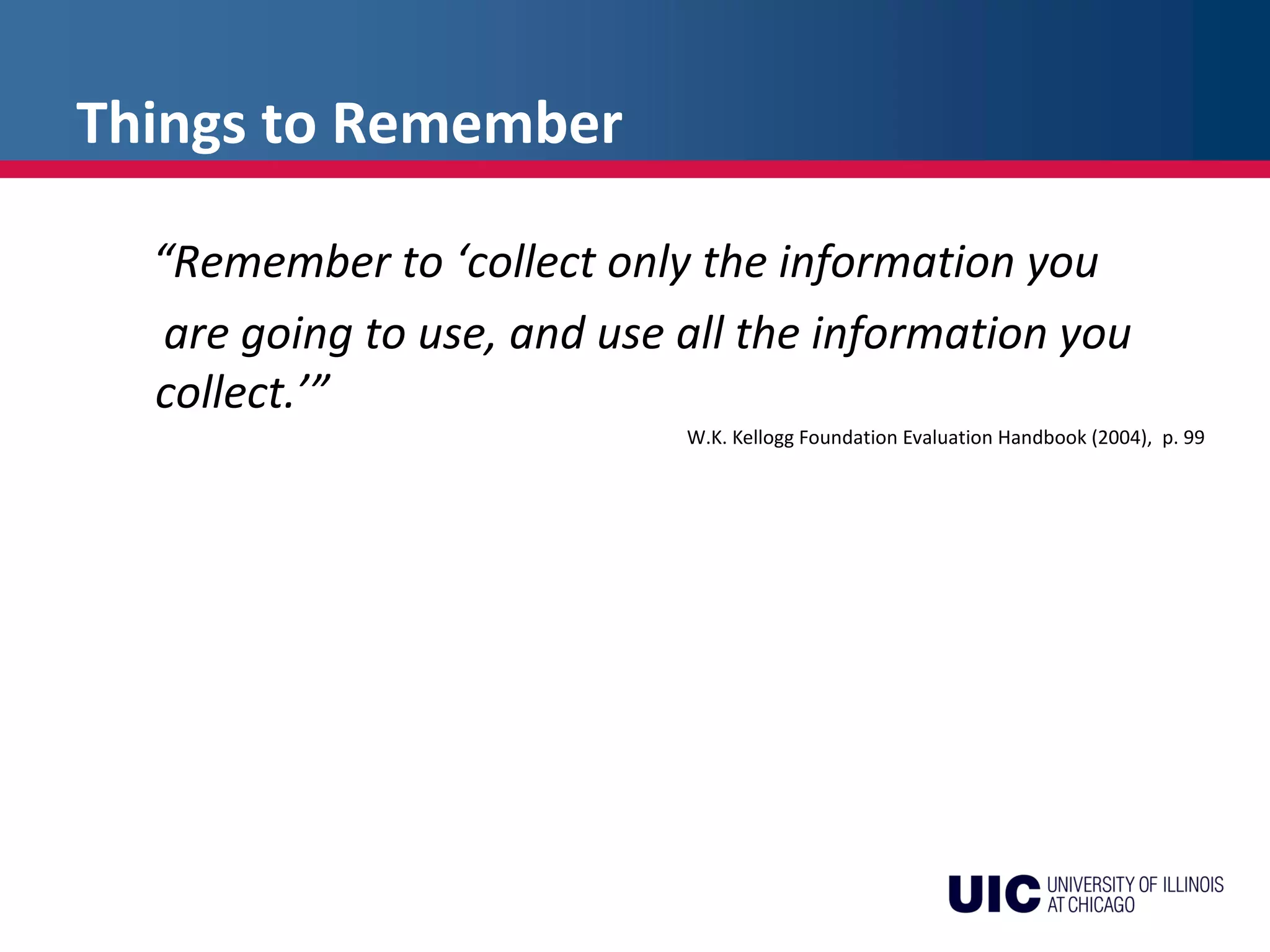 Things to Remember
“Remember to ‘collect only the information you
are going to use, and use all the information you
collect.’”
W.K. Kellogg Foundation Evaluation Handbook (2004), p. 99
 
