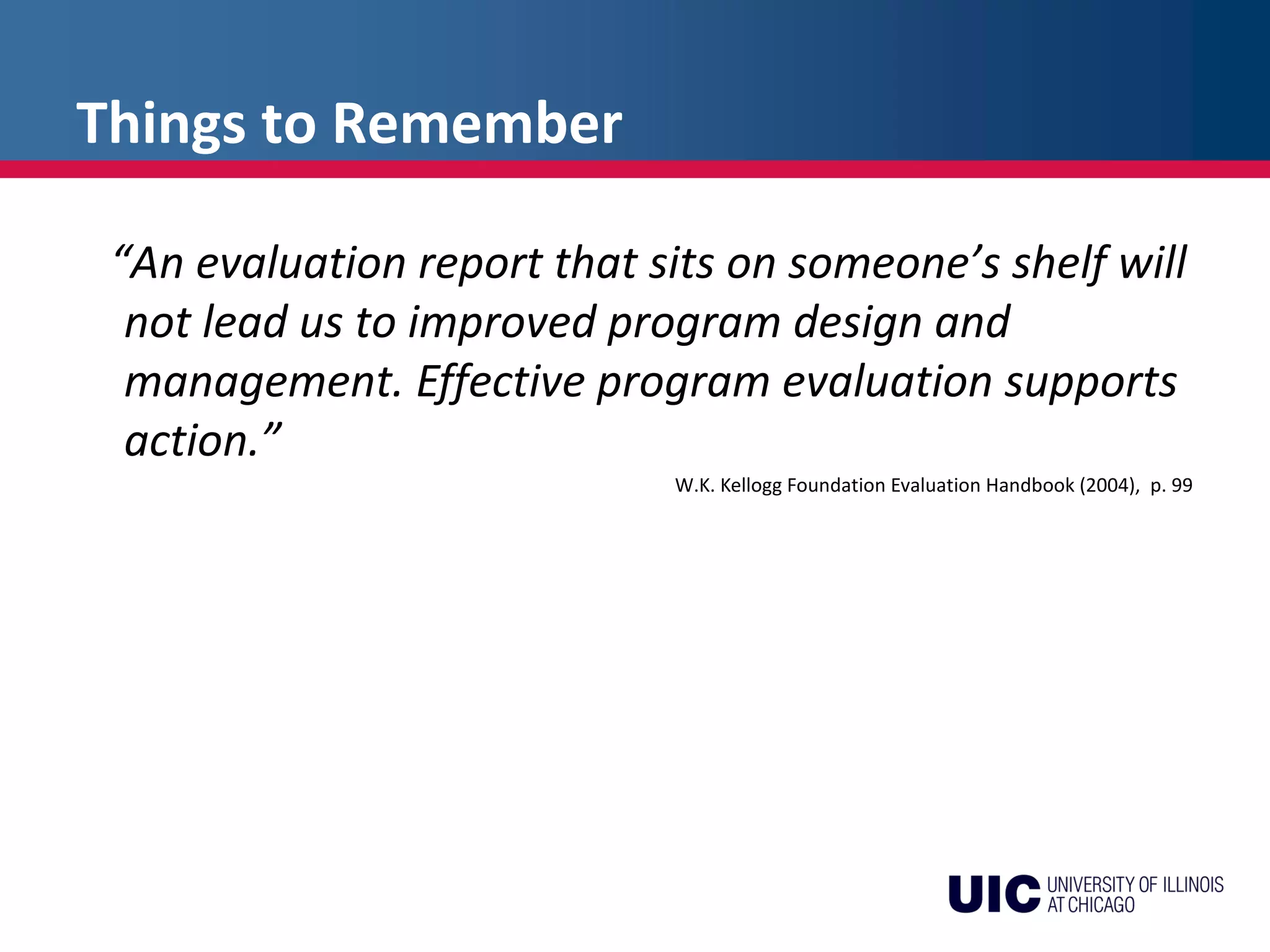 Things to Remember
“An evaluation report that sits on someone’s shelf will
not lead us to improved program design and
management. Effective program evaluation supports
action.”
W.K. Kellogg Foundation Evaluation Handbook (2004), p. 99
 