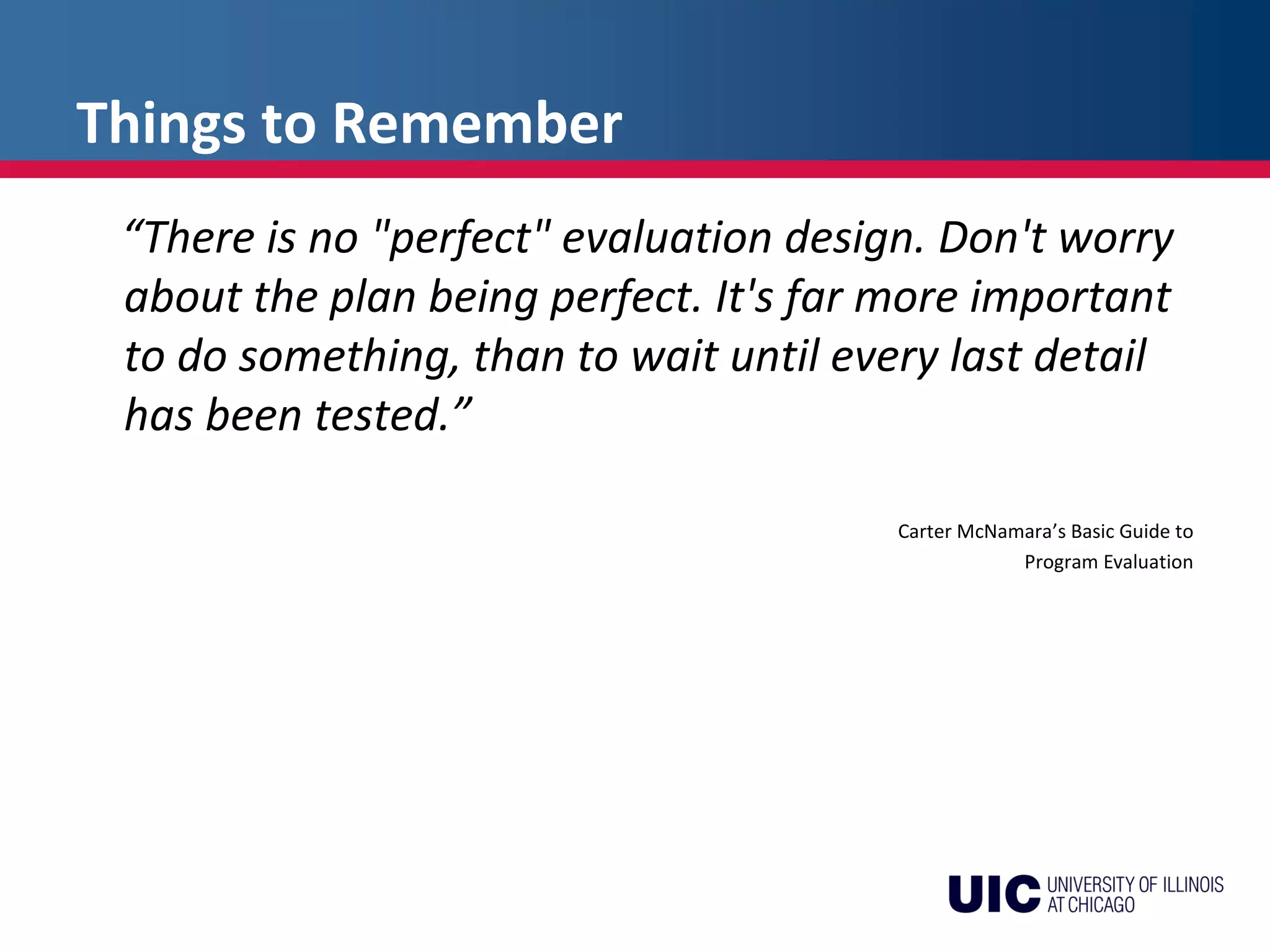 Things to Remember
“There is no "perfect" evaluation design. Don't worry
about the plan being perfect. It's far more important
to do something, than to wait until every last detail
has been tested.”
Carter McNamara’s Basic Guide to
Program Evaluation
 