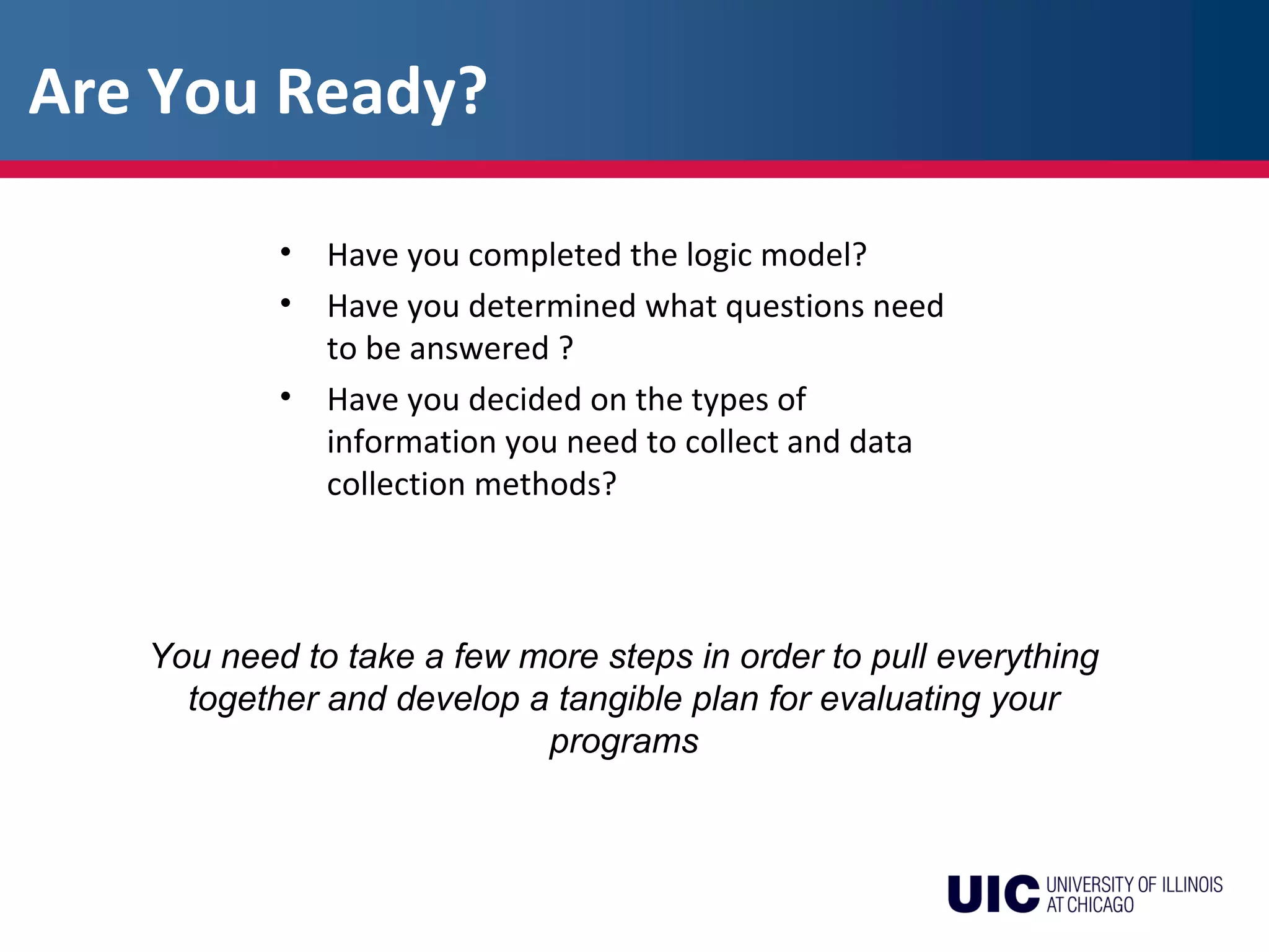 You need to take a few more steps in order to pull everything
together and develop a tangible plan for evaluating your
programs
• Have you completed the logic model?
• Have you determined what questions need
to be answered ?
• Have you decided on the types of
information you need to collect and data
collection methods?
Are You Ready?
 