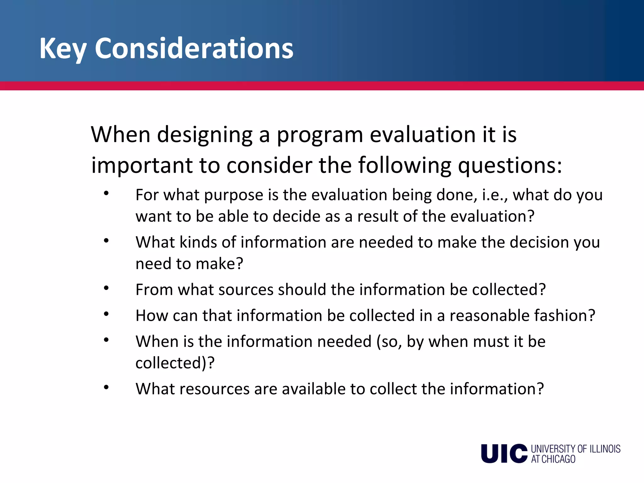 Key Considerations
When designing a program evaluation it is
important to consider the following questions:
• For what purpose is the evaluation being done, i.e., what do you
want to be able to decide as a result of the evaluation?
• What kinds of information are needed to make the decision you
need to make?
• From what sources should the information be collected?
• How can that information be collected in a reasonable fashion?
• When is the information needed (so, by when must it be
collected)?
• What resources are available to collect the information?
 