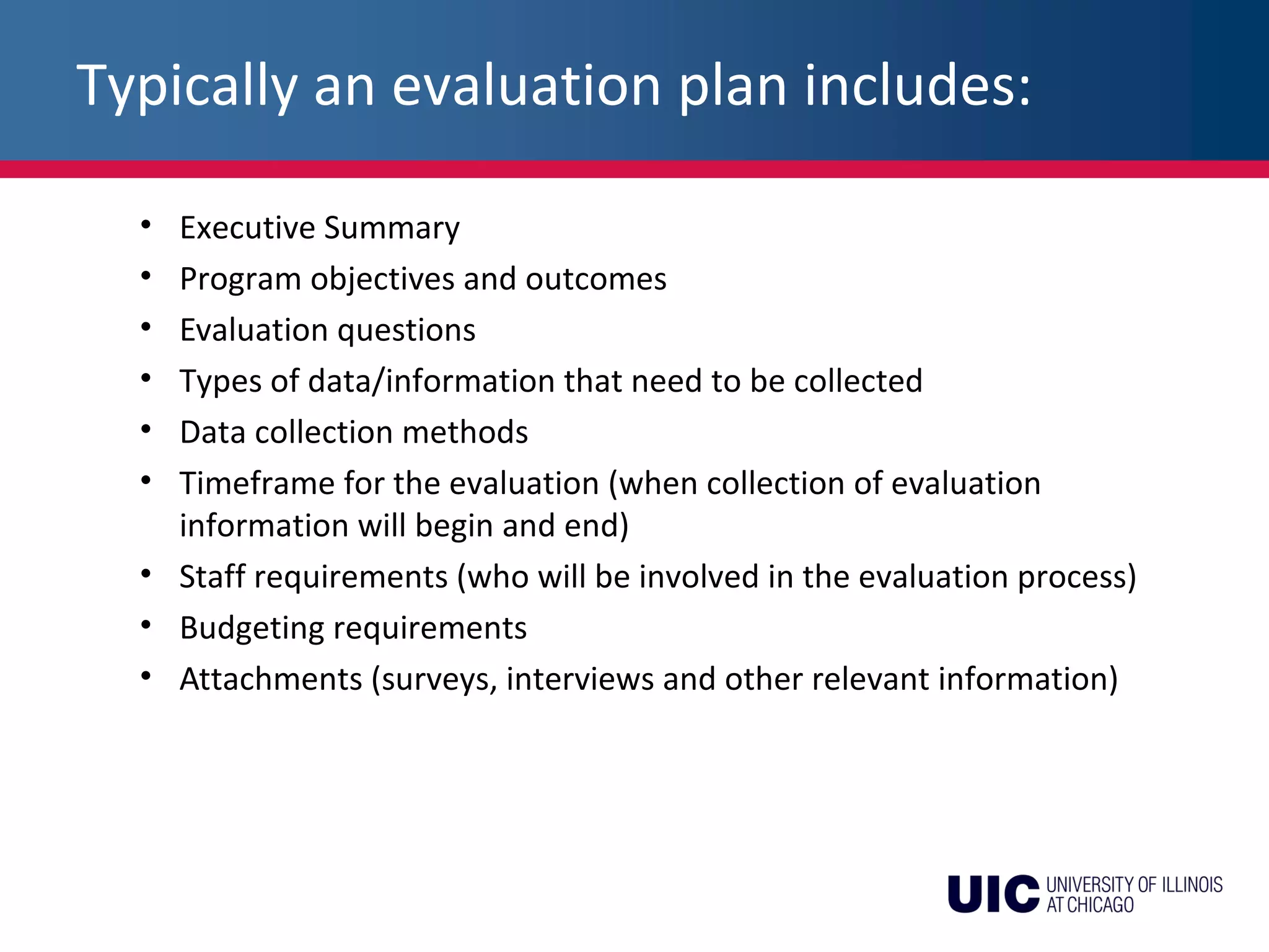 Typically an evaluation plan includes:
• Executive Summary
• Program objectives and outcomes
• Evaluation questions
• Types of data/information that need to be collected
• Data collection methods
• Timeframe for the evaluation (when collection of evaluation
information will begin and end)
• Staff requirements (who will be involved in the evaluation process)
• Budgeting requirements
• Attachments (surveys, interviews and other relevant information)
 