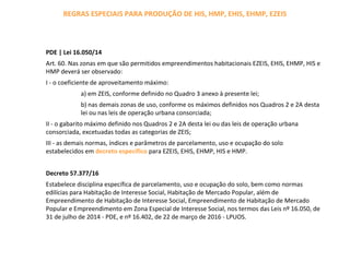 REGRAS ESPECIAIS PARA PRODUÇÃO DE HIS, HMP, EHIS, EHMP, EZEIS
PDE | Lei 16.050/14
Art. 60. Nas zonas em que são permitidos empreendimentos habitacionais EZEIS, EHIS, EHMP, HIS e
HMP deverá ser observado:
I - o coeficiente de aproveitamento máximo:
a) em ZEIS, conforme definido no Quadro 3 anexo à presente lei;
b) nas demais zonas de uso, conforme os máximos definidos nos Quadros 2 e 2A desta
lei ou nas leis de operação urbana consorciada;
II - o gabarito máximo definido nos Quadros 2 e 2A desta lei ou das leis de operação urbana
consorciada, excetuadas todas as categorias de ZEIS;
III - as demais normas, índices e parâmetros de parcelamento, uso e ocupação do solo
estabelecidos em decreto específico para EZEIS, EHIS, EHMP, HIS e HMP.
Decreto 57.377/16
Estabelece disciplina específica de parcelamento, uso e ocupação do solo, bem como normas
edilícias para Habitação de Interesse Social, Habitação de Mercado Popular, além de
Empreendimento de Habitação de Interesse Social, Empreendimento de Habitação de Mercado
Popular e Empreendimento em Zona Especial de Interesse Social, nos termos das Leis nº 16.050, de
31 de julho de 2014 - PDE, e nº 16.402, de 22 de março de 2016 - LPUOS.
 