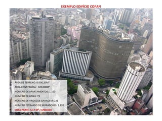 ÁREA DE TERRENO: 6.006,35M²
ÁREA CONSTRUÍDA: 120.000M²
NÚMERO DE APARTAMENTOS: 1.160
NÚMERO DE LOJAS: 73
NÚMERO DE VAGAS DE GARAGEM: 221
NÚMERO ESTIMADO DE MORADORES: 2.320
COTA PARTE: 5,17 M² / UNIDADE
EXEMPLO EDIFÍCIO COPAN
 