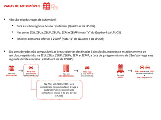  Não são exigidas vagas de automóvel:
 Para as subcategorias de uso residencial (Quadro 4 da LPUOS)
 Nas zonas ZEU, ZEUa, ZEUP, ZEUPa, ZEM e ZEMP (nota “a” do Quadro 4 da LPUOS)
 Em lotes com área inferior a 250m² (nota “a” do Quadro 4 da LPUOS)
 São consideradas não computáveis as áreas cobertas destinadas à circulação, manobra e estacionamento de
veículos, respeitando, na ZEU, ZEUa, ZEUP, ZEUPa, ZEM e ZEMP, a cota de garagem máxima de 32m² por vaga e os
seguintes limites (incisos I e III do art. 62 da LPUOS):
VAGAS DE AUTOMÓVEIS
Na ZEU, até 21/03/2019, será
considerada não computável 1 vaga a
cada 60m² de área construída
computável (inciso II do art. 174 da
LPUOS)
 
