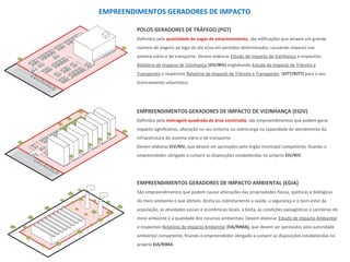 EMPREENDIMENTOS GERADORES DE IMPACTO
POLOS GERADORES DE TRÁFEGO (PGT)
Definidos pela quantidade de vagas de estacionamento, são edificações que atraem um grande
número de viagens ao logo do dia e/ou em períodos determinados, causando impacto nos
sistema viário e de transporte. Devem elaborar Estudo de Impacto de Vizinhança e respectivo
Relatório de Impacto de Vizinhança (EIV/RIV) englobando Estudo de Impacto de Trânsito e
Transportes e respectivo Relatório de Impacto de Trânsito e Transportes (EITT/RITT) para o seu
licenciamento urbanístico.
EMPREENDIMENTOS GERADORES DE IMPACTO DE VIZINHANÇA (EGIV)
Definidos pela metragem quadrada de área construída, são empreendimentos que podem gerar
impacto significativo, alteração no seu entorno ou sobrecarga na capacidade de atendimento da
infraestrutura do sistema viário e de transporte.
Devem elaborar EIV/RIV, que devem ser aprovados pelo órgão municipal competente, ficando o
empreendedor obrigado a cumprir as disposições estabelecidas no próprio EIV/RIV.
EMPREENDIMENTOS GERADORES DE IMPACTO AMBIENTAL (EGIA)
São empreendimentos que podem causar alterações das propriedades físicas, químicas e biológicas
do meio ambiente e que afetam, direta ou indiretamente a saúde, a segurança e o bem-estar da
população, as atividades sociais e econômicas locais, a biota, as condições paisagísticas e sanitárias do
meio ambiente e a qualidade dos recursos ambientais. Devem elaborar Estudo de Impacto Ambiental
e respectivo Relatório de Impacto Ambiental (EIA/RIMA), que devem ser aprovados pela autoridade
ambiental competente, ficando o empreendedor obrigado a cumprir as disposições estabelecidas no
próprio EIA/RIMA.
 