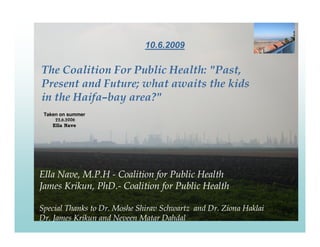 10.6.2009

The Coalition For Public Health: "Past,
Present and Future; what awaits the kids
in the Haifa–bay area?"
 Taken on summer
     22.6.2006
    Ella Nave




Ella Nave, M.P.H - Coalition for Public Health
James Krikun, PhD.- Coalition for Public Health

Special Thanks to Dr. Moshe Shirav Schwartz and Dr. Ziona Haklai
Dr. James Krikun and Neveen Matar Dahdal
 