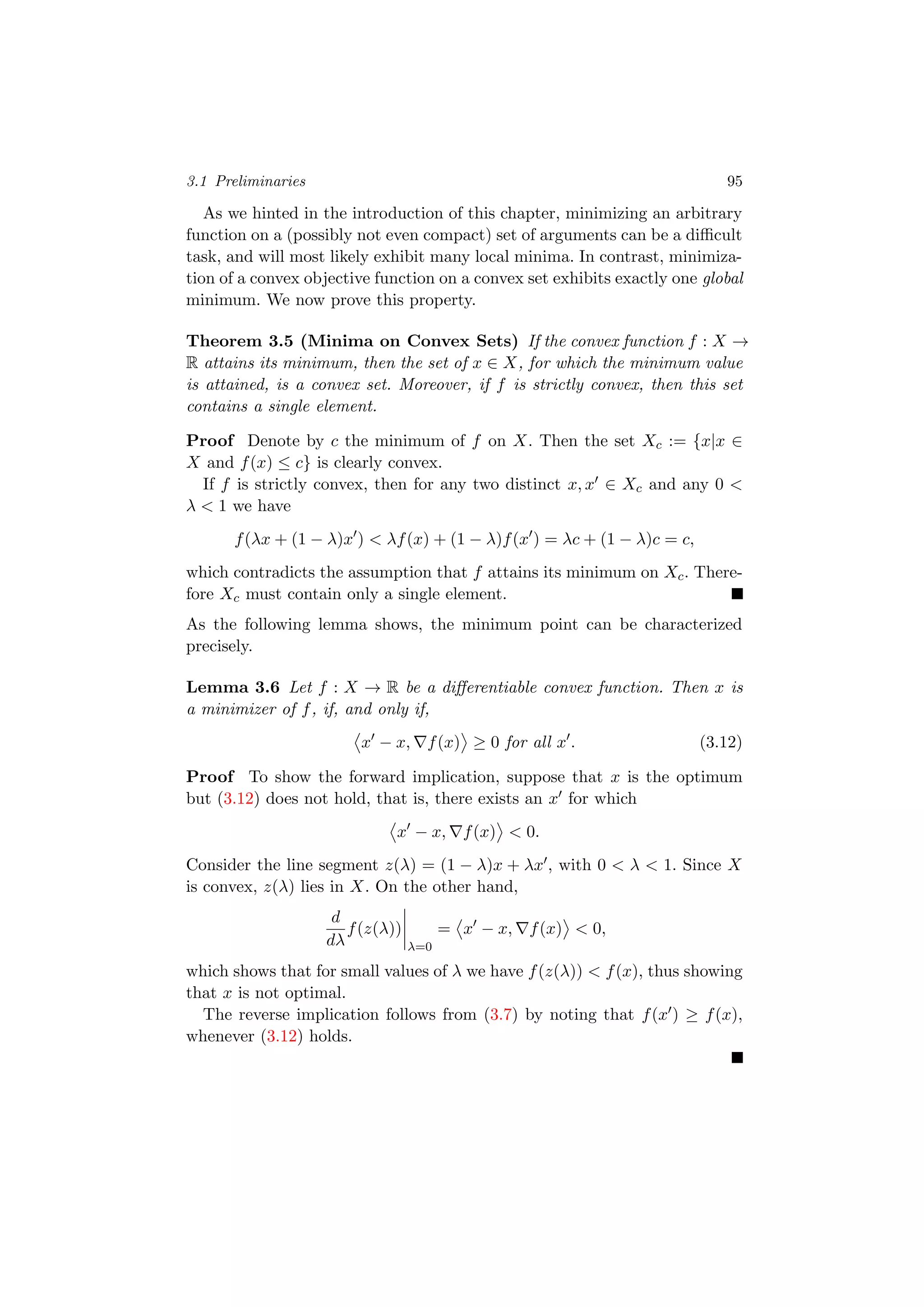 3.1 Preliminaries 95
As we hinted in the introduction of this chapter, minimizing an arbitrary
function on a (possibly not even compact) set of arguments can be a diﬃcult
task, and will most likely exhibit many local minima. In contrast, minimiza-
tion of a convex objective function on a convex set exhibits exactly one global
minimum. We now prove this property.
Theorem 3.5 (Minima on Convex Sets) If the convex function f : X →
R attains its minimum, then the set of x ∈ X, for which the minimum value
is attained, is a convex set. Moreover, if f is strictly convex, then this set
contains a single element.
Proof Denote by c the minimum of f on X. Then the set Xc := {x|x ∈
X and f(x) ≤ c} is clearly convex.
If f is strictly convex, then for any two distinct x, x ∈ Xc and any 0 <
λ < 1 we have
f(λx + (1 − λ)x ) < λf(x) + (1 − λ)f(x ) = λc + (1 − λ)c = c,
which contradicts the assumption that f attains its minimum on Xc. There-
fore Xc must contain only a single element.
As the following lemma shows, the minimum point can be characterized
precisely.
Lemma 3.6 Let f : X → R be a diﬀerentiable convex function. Then x is
a minimizer of f, if, and only if,
x − x, f(x) ≥ 0 for all x . (3.12)
Proof To show the forward implication, suppose that x is the optimum
but (3.12) does not hold, that is, there exists an x for which
x − x, f(x) < 0.
Consider the line segment z(λ) = (1 − λ)x + λx , with 0 < λ < 1. Since X
is convex, z(λ) lies in X. On the other hand,
d
dλ
f(z(λ))
λ=0
= x − x, f(x) < 0,
which shows that for small values of λ we have f(z(λ)) < f(x), thus showing
that x is not optimal.
The reverse implication follows from (3.7) by noting that f(x ) ≥ f(x),
whenever (3.12) holds.
 