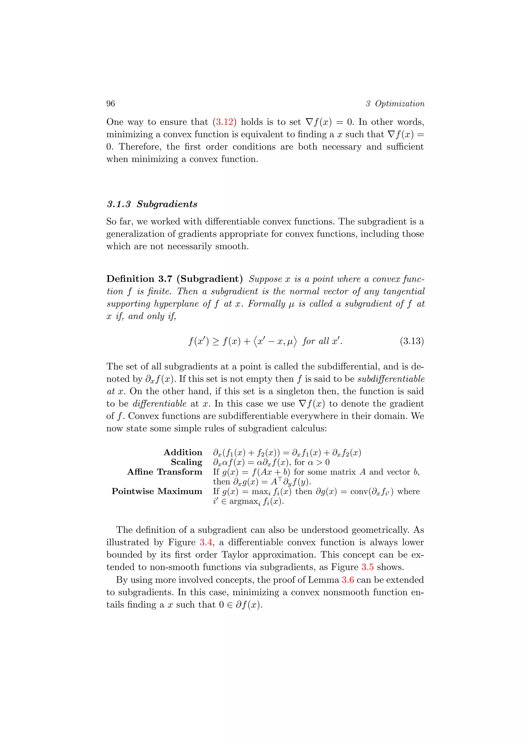 96 3 Optimization
One way to ensure that (3.12) holds is to set f(x) = 0. In other words,
minimizing a convex function is equivalent to ﬁnding a x such that f(x) =
0. Therefore, the ﬁrst order conditions are both necessary and suﬃcient
when minimizing a convex function.
3.1.3 Subgradients
So far, we worked with diﬀerentiable convex functions. The subgradient is a
generalization of gradients appropriate for convex functions, including those
which are not necessarily smooth.
Deﬁnition 3.7 (Subgradient) Suppose x is a point where a convex func-
tion f is ﬁnite. Then a subgradient is the normal vector of any tangential
supporting hyperplane of f at x. Formally µ is called a subgradient of f at
x if, and only if,
f(x ) ≥ f(x) + x − x, µ for all x . (3.13)
The set of all subgradients at a point is called the subdiﬀerential, and is de-
noted by ∂xf(x). If this set is not empty then f is said to be subdiﬀerentiable
at x. On the other hand, if this set is a singleton then, the function is said
to be diﬀerentiable at x. In this case we use f(x) to denote the gradient
of f. Convex functions are subdiﬀerentiable everywhere in their domain. We
now state some simple rules of subgradient calculus:
Addition ∂x(f1(x) + f2(x)) = ∂xf1(x) + ∂xf2(x)
Scaling ∂xαf(x) = α∂xf(x), for α > 0
Aﬃne Transform If g(x) = f(Ax + b) for some matrix A and vector b,
then ∂xg(x) = A ∂yf(y).
Pointwise Maximum If g(x) = maxi fi(x) then ∂g(x) = conv(∂xfi ) where
i ∈ argmaxi fi(x).
The deﬁnition of a subgradient can also be understood geometrically. As
illustrated by Figure 3.4, a diﬀerentiable convex function is always lower
bounded by its ﬁrst order Taylor approximation. This concept can be ex-
tended to non-smooth functions via subgradients, as Figure 3.5 shows.
By using more involved concepts, the proof of Lemma 3.6 can be extended
to subgradients. In this case, minimizing a convex nonsmooth function en-
tails ﬁnding a x such that 0 ∈ ∂f(x).
 