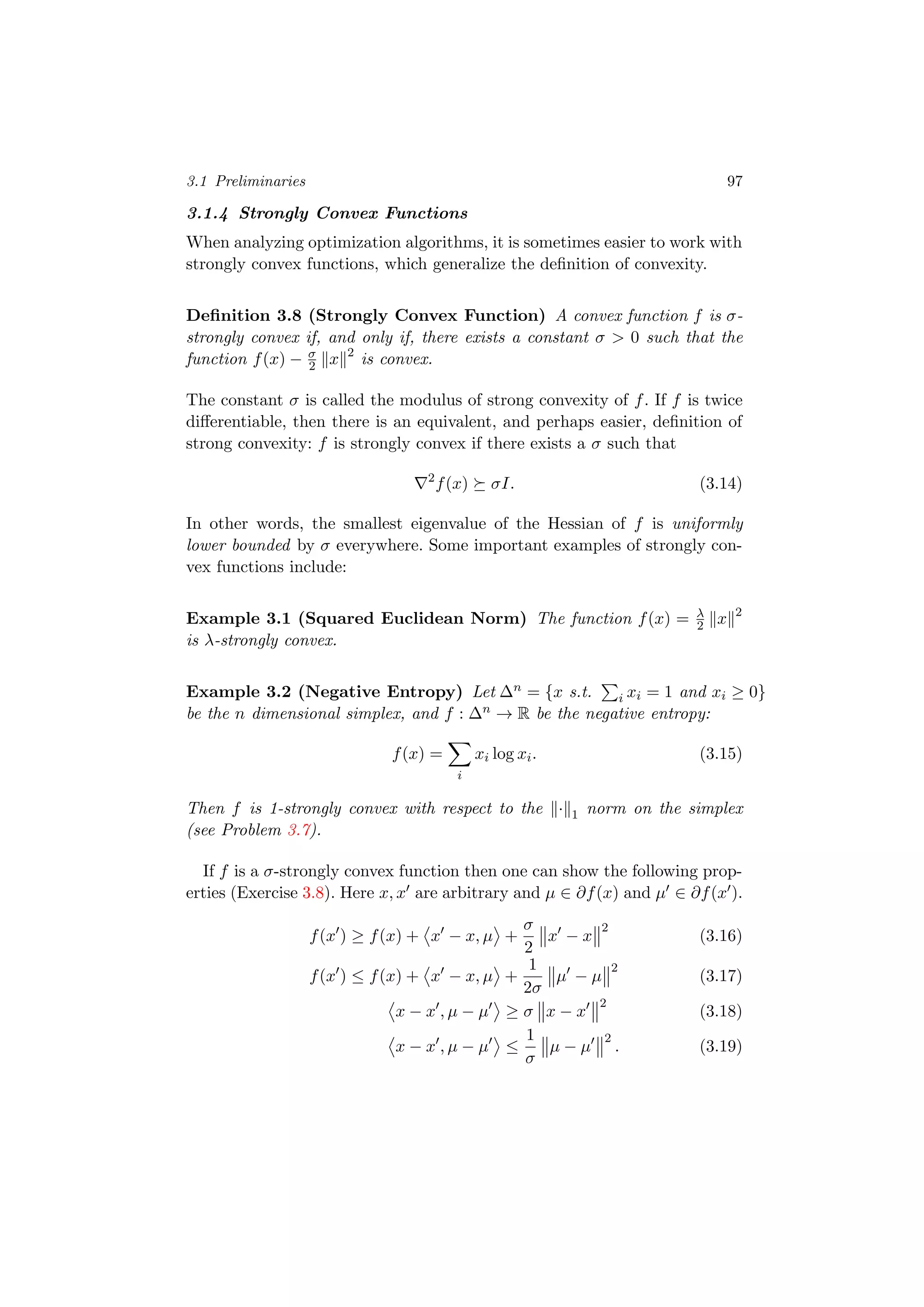3.1 Preliminaries 97
3.1.4 Strongly Convex Functions
When analyzing optimization algorithms, it is sometimes easier to work with
strongly convex functions, which generalize the deﬁnition of convexity.
Deﬁnition 3.8 (Strongly Convex Function) A convex function f is σ-
strongly convex if, and only if, there exists a constant σ > 0 such that the
function f(x) − σ
2 x 2
is convex.
The constant σ is called the modulus of strong convexity of f. If f is twice
diﬀerentiable, then there is an equivalent, and perhaps easier, deﬁnition of
strong convexity: f is strongly convex if there exists a σ such that
2
f(x) σI. (3.14)
In other words, the smallest eigenvalue of the Hessian of f is uniformly
lower bounded by σ everywhere. Some important examples of strongly con-
vex functions include:
Example 3.1 (Squared Euclidean Norm) The function f(x) = λ
2 x 2
is λ-strongly convex.
Example 3.2 (Negative Entropy) Let ∆n = {x s.t. i xi = 1 and xi ≥ 0}
be the n dimensional simplex, and f : ∆n → R be the negative entropy:
f(x) =
i
xi log xi. (3.15)
Then f is 1-strongly convex with respect to the · 1 norm on the simplex
(see Problem 3.7).
If f is a σ-strongly convex function then one can show the following prop-
erties (Exercise 3.8). Here x, x are arbitrary and µ ∈ ∂f(x) and µ ∈ ∂f(x ).
f(x ) ≥ f(x) + x − x, µ +
σ
2
x − x
2
(3.16)
f(x ) ≤ f(x) + x − x, µ +
1
2σ
µ − µ
2
(3.17)
x − x , µ − µ ≥ σ x − x
2
(3.18)
x − x , µ − µ ≤
1
σ
µ − µ
2
. (3.19)
 