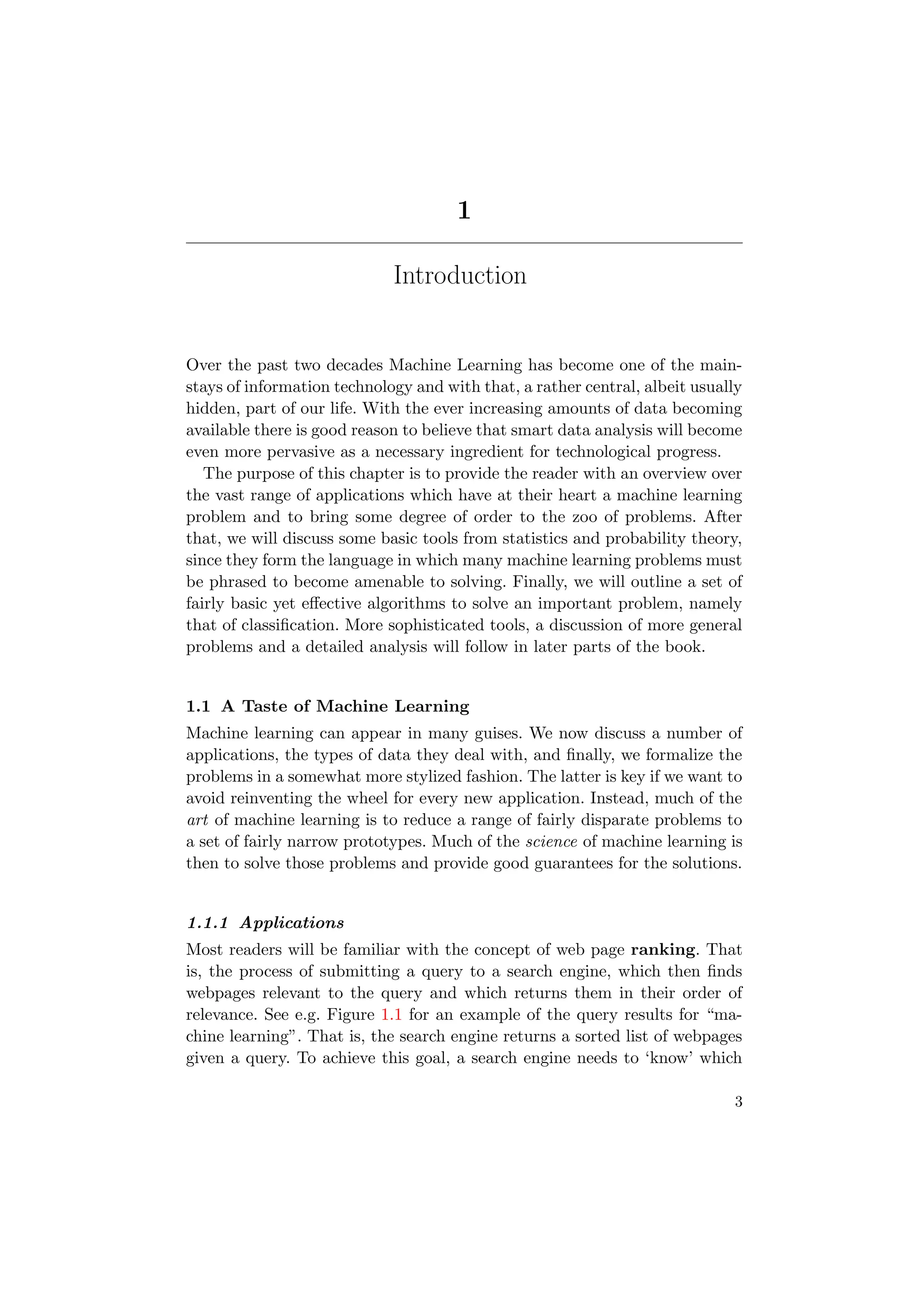 1
Introduction
Over the past two decades Machine Learning has become one of the main-
stays of information technology and with that, a rather central, albeit usually
hidden, part of our life. With the ever increasing amounts of data becoming
available there is good reason to believe that smart data analysis will become
even more pervasive as a necessary ingredient for technological progress.
The purpose of this chapter is to provide the reader with an overview over
the vast range of applications which have at their heart a machine learning
problem and to bring some degree of order to the zoo of problems. After
that, we will discuss some basic tools from statistics and probability theory,
since they form the language in which many machine learning problems must
be phrased to become amenable to solving. Finally, we will outline a set of
fairly basic yet eﬀective algorithms to solve an important problem, namely
that of classiﬁcation. More sophisticated tools, a discussion of more general
problems and a detailed analysis will follow in later parts of the book.
1.1 A Taste of Machine Learning
Machine learning can appear in many guises. We now discuss a number of
applications, the types of data they deal with, and ﬁnally, we formalize the
problems in a somewhat more stylized fashion. The latter is key if we want to
avoid reinventing the wheel for every new application. Instead, much of the
art of machine learning is to reduce a range of fairly disparate problems to
a set of fairly narrow prototypes. Much of the science of machine learning is
then to solve those problems and provide good guarantees for the solutions.
1.1.1 Applications
Most readers will be familiar with the concept of web page ranking. That
is, the process of submitting a query to a search engine, which then ﬁnds
webpages relevant to the query and which returns them in their order of
relevance. See e.g. Figure 1.1 for an example of the query results for “ma-
chine learning”. That is, the search engine returns a sorted list of webpages
given a query. To achieve this goal, a search engine needs to ‘know’ which
3
 