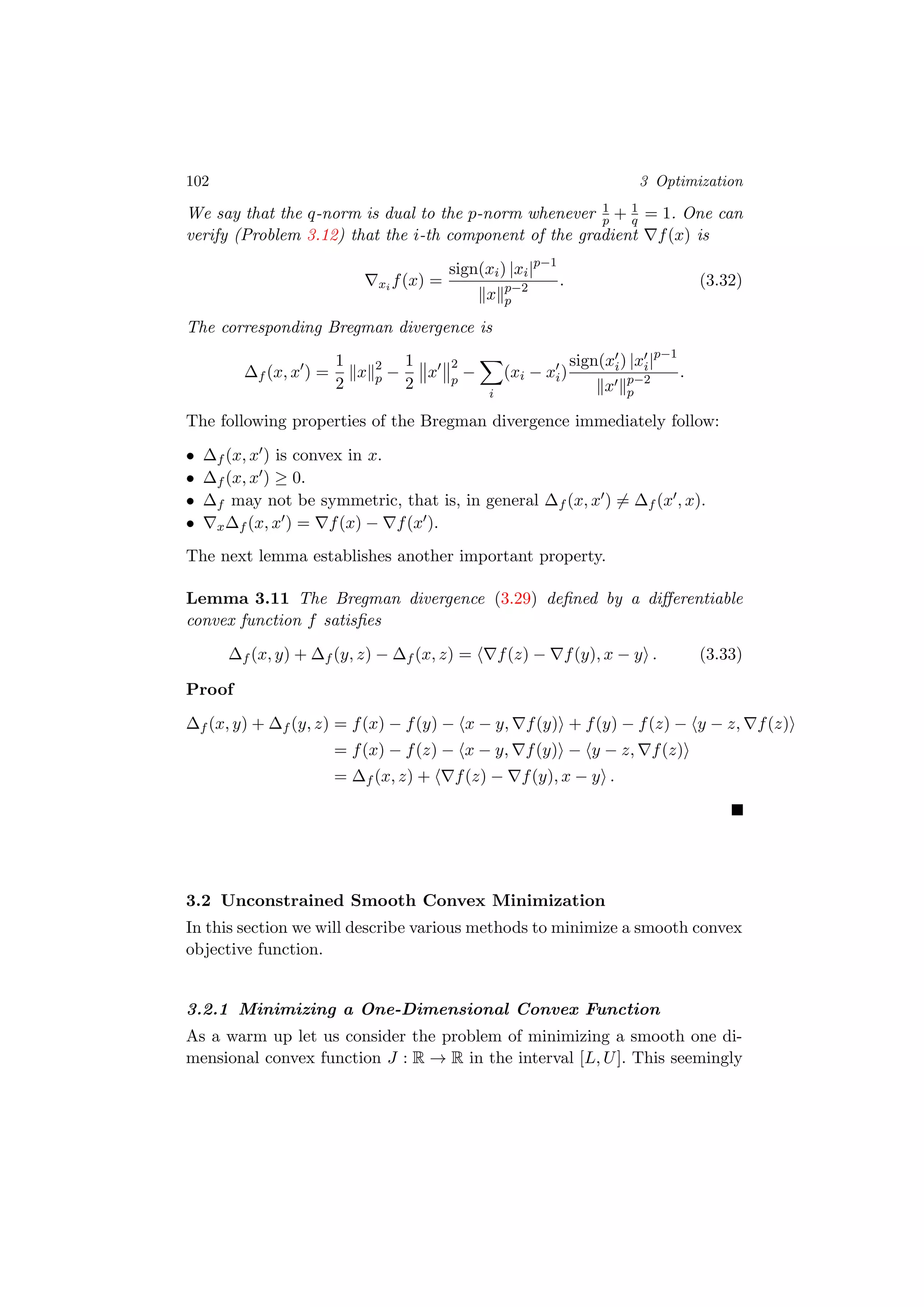 102 3 Optimization
We say that the q-norm is dual to the p-norm whenever 1
p + 1
q = 1. One can
verify (Problem 3.12) that the i-th component of the gradient f(x) is
xi f(x) =
sign(xi) |xi|p−1
x p−2
p
. (3.32)
The corresponding Bregman divergence is
∆f (x, x ) =
1
2
x 2
p −
1
2
x
2
p
−
i
(xi − xi)
sign(xi) |xi|p−1
x p−2
p
.
The following properties of the Bregman divergence immediately follow:
• ∆f (x, x ) is convex in x.
• ∆f (x, x ) ≥ 0.
• ∆f may not be symmetric, that is, in general ∆f (x, x ) = ∆f (x , x).
• x∆f (x, x ) = f(x) − f(x ).
The next lemma establishes another important property.
Lemma 3.11 The Bregman divergence (3.29) deﬁned by a diﬀerentiable
convex function f satisﬁes
∆f (x, y) + ∆f (y, z) − ∆f (x, z) = f(z) − f(y), x − y . (3.33)
Proof
∆f (x, y) + ∆f (y, z) = f(x) − f(y) − x − y, f(y) + f(y) − f(z) − y − z, f(z)
= f(x) − f(z) − x − y, f(y) − y − z, f(z)
= ∆f (x, z) + f(z) − f(y), x − y .
3.2 Unconstrained Smooth Convex Minimization
In this section we will describe various methods to minimize a smooth convex
objective function.
3.2.1 Minimizing a One-Dimensional Convex Function
As a warm up let us consider the problem of minimizing a smooth one di-
mensional convex function J : R → R in the interval [L, U]. This seemingly
 