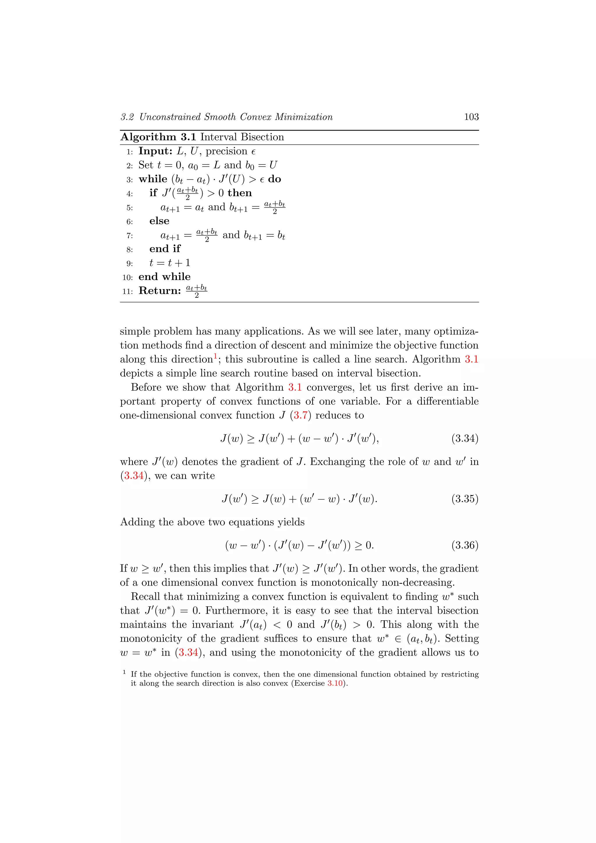 3.2 Unconstrained Smooth Convex Minimization 103
Algorithm 3.1 Interval Bisection
1: Input: L, U, precision
2: Set t = 0, a0 = L and b0 = U
3: while (bt − at) · J (U) > do
4: if J (at+bt
2 ) > 0 then
5: at+1 = at and bt+1 = at+bt
2
6: else
7: at+1 = at+bt
2 and bt+1 = bt
8: end if
9: t = t + 1
10: end while
11: Return: at+bt
2
simple problem has many applications. As we will see later, many optimiza-
tion methods ﬁnd a direction of descent and minimize the objective function
along this direction1; this subroutine is called a line search. Algorithm 3.1
depicts a simple line search routine based on interval bisection.
Before we show that Algorithm 3.1 converges, let us ﬁrst derive an im-
portant property of convex functions of one variable. For a diﬀerentiable
one-dimensional convex function J (3.7) reduces to
J(w) ≥ J(w ) + (w − w ) · J (w ), (3.34)
where J (w) denotes the gradient of J. Exchanging the role of w and w in
(3.34), we can write
J(w ) ≥ J(w) + (w − w) · J (w). (3.35)
Adding the above two equations yields
(w − w ) · (J (w) − J (w )) ≥ 0. (3.36)
If w ≥ w , then this implies that J (w) ≥ J (w ). In other words, the gradient
of a one dimensional convex function is monotonically non-decreasing.
Recall that minimizing a convex function is equivalent to ﬁnding w∗ such
that J (w∗) = 0. Furthermore, it is easy to see that the interval bisection
maintains the invariant J (at) < 0 and J (bt) > 0. This along with the
monotonicity of the gradient suﬃces to ensure that w∗ ∈ (at, bt). Setting
w = w∗ in (3.34), and using the monotonicity of the gradient allows us to
1 If the objective function is convex, then the one dimensional function obtained by restricting
it along the search direction is also convex (Exercise 3.10).
 