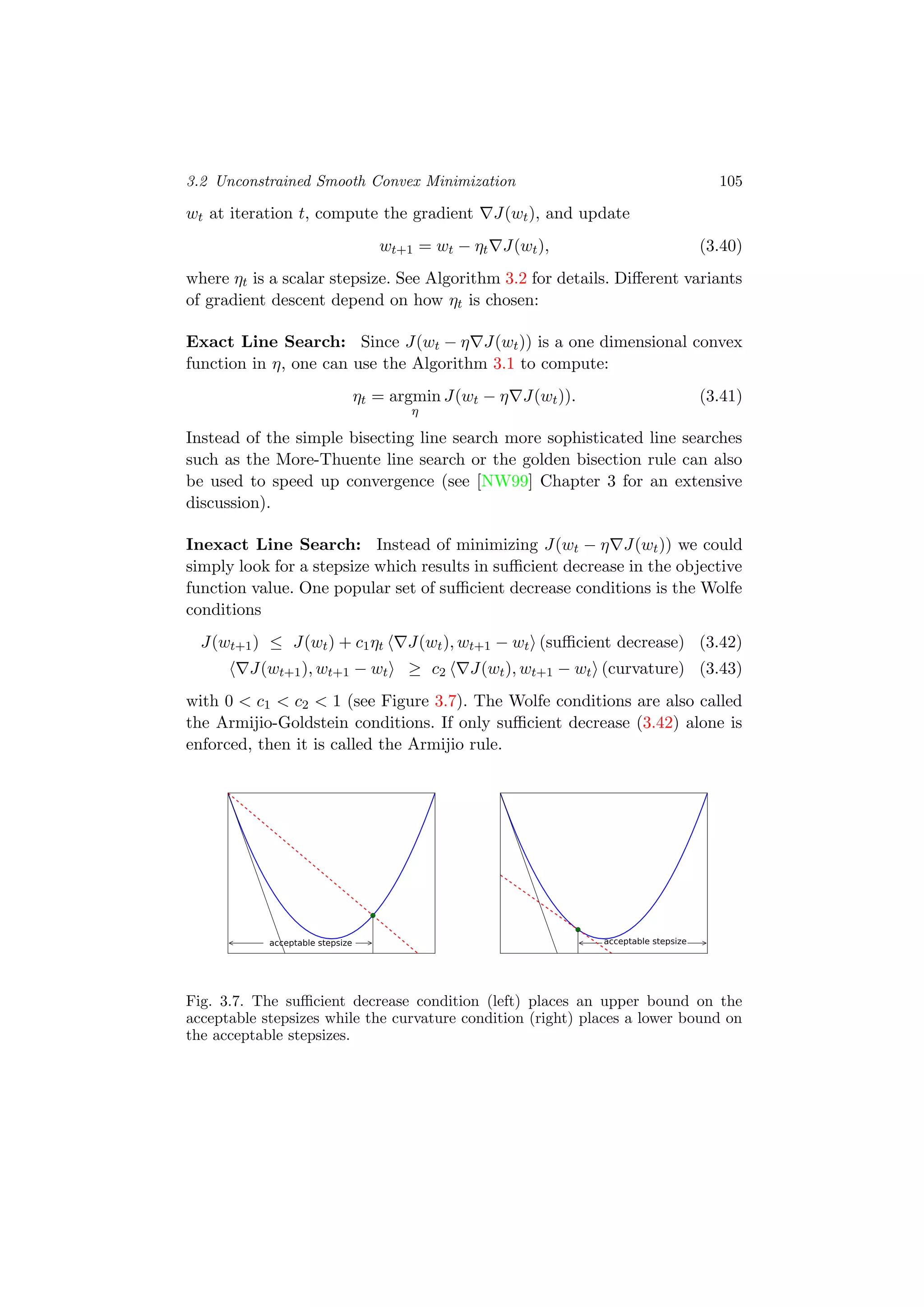 3.2 Unconstrained Smooth Convex Minimization 105
wt at iteration t, compute the gradient J(wt), and update
wt+1 = wt − ηt J(wt), (3.40)
where ηt is a scalar stepsize. See Algorithm 3.2 for details. Diﬀerent variants
of gradient descent depend on how ηt is chosen:
Exact Line Search: Since J(wt − η J(wt)) is a one dimensional convex
function in η, one can use the Algorithm 3.1 to compute:
ηt = argmin
η
J(wt − η J(wt)). (3.41)
Instead of the simple bisecting line search more sophisticated line searches
such as the More-Thuente line search or the golden bisection rule can also
be used to speed up convergence (see [NW99] Chapter 3 for an extensive
discussion).
Inexact Line Search: Instead of minimizing J(wt − η J(wt)) we could
simply look for a stepsize which results in suﬃcient decrease in the objective
function value. One popular set of suﬃcient decrease conditions is the Wolfe
conditions
J(wt+1) ≤ J(wt) + c1ηt J(wt), wt+1 − wt (suﬃcient decrease) (3.42)
J(wt+1), wt+1 − wt ≥ c2 J(wt), wt+1 − wt (curvature) (3.43)
with 0 < c1 < c2 < 1 (see Figure 3.7). The Wolfe conditions are also called
the Armijio-Goldstein conditions. If only suﬃcient decrease (3.42) alone is
enforced, then it is called the Armijio rule.
acceptable stepsize acceptable stepsize
Fig. 3.7. The suﬃcient decrease condition (left) places an upper bound on the
acceptable stepsizes while the curvature condition (right) places a lower bound on
the acceptable stepsizes.
 