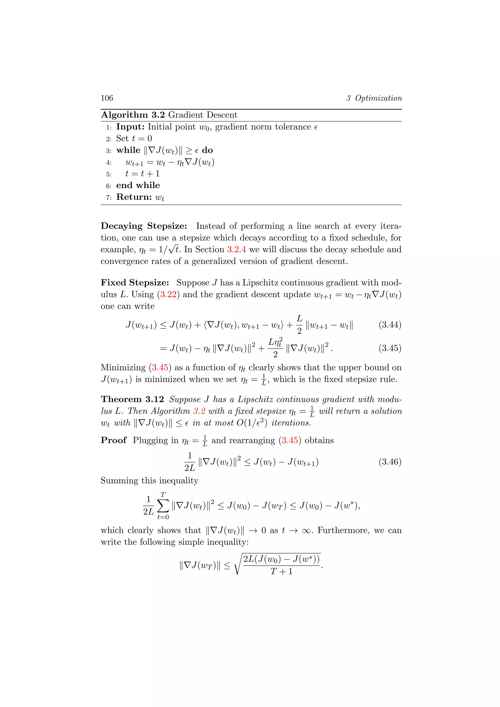 106 3 Optimization
Algorithm 3.2 Gradient Descent
1: Input: Initial point w0, gradient norm tolerance
2: Set t = 0
3: while J(wt) ≥ do
4: wt+1 = wt − ηt J(wt)
5: t = t + 1
6: end while
7: Return: wt
Decaying Stepsize: Instead of performing a line search at every itera-
tion, one can use a stepsize which decays according to a ﬁxed schedule, for
example, ηt = 1/
√
t. In Section 3.2.4 we will discuss the decay schedule and
convergence rates of a generalized version of gradient descent.
Fixed Stepsize: Suppose J has a Lipschitz continuous gradient with mod-
ulus L. Using (3.22) and the gradient descent update wt+1 = wt −ηt J(wt)
one can write
J(wt+1) ≤ J(wt) + J(wt), wt+1 − wt +
L
2
wt+1 − wt (3.44)
= J(wt) − ηt J(wt) 2
+
Lη2
t
2
J(wt) 2
. (3.45)
Minimizing (3.45) as a function of ηt clearly shows that the upper bound on
J(wt+1) is minimized when we set ηt = 1
L, which is the ﬁxed stepsize rule.
Theorem 3.12 Suppose J has a Lipschitz continuous gradient with modu-
lus L. Then Algorithm 3.2 with a ﬁxed stepsize ηt = 1
L will return a solution
wt with J(wt) ≤ in at most O(1/ 2) iterations.
Proof Plugging in ηt = 1
L and rearranging (3.45) obtains
1
2L
J(wt) 2
≤ J(wt) − J(wt+1) (3.46)
Summing this inequality
1
2L
T
t=0
J(wt) 2
≤ J(w0) − J(wT ) ≤ J(w0) − J(w∗
),
which clearly shows that J(wt) → 0 as t → ∞. Furthermore, we can
write the following simple inequality:
J(wT ) ≤
2L(J(w0) − J(w∗))
T + 1
.
 
