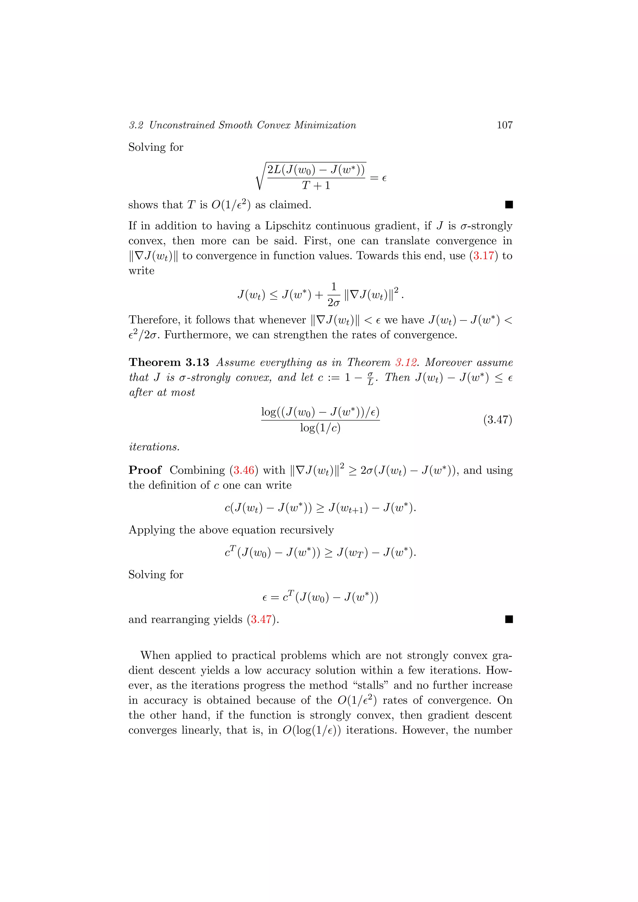 3.2 Unconstrained Smooth Convex Minimization 107
Solving for
2L(J(w0) − J(w∗))
T + 1
=
shows that T is O(1/ 2) as claimed.
If in addition to having a Lipschitz continuous gradient, if J is σ-strongly
convex, then more can be said. First, one can translate convergence in
J(wt) to convergence in function values. Towards this end, use (3.17) to
write
J(wt) ≤ J(w∗
) +
1
2σ
J(wt) 2
.
Therefore, it follows that whenever J(wt) < we have J(wt) − J(w∗) <
2/2σ. Furthermore, we can strengthen the rates of convergence.
Theorem 3.13 Assume everything as in Theorem 3.12. Moreover assume
that J is σ-strongly convex, and let c := 1 − σ
L . Then J(wt) − J(w∗) ≤
after at most
log((J(w0) − J(w∗))/ )
log(1/c)
(3.47)
iterations.
Proof Combining (3.46) with J(wt) 2
≥ 2σ(J(wt) − J(w∗)), and using
the deﬁnition of c one can write
c(J(wt) − J(w∗
)) ≥ J(wt+1) − J(w∗
).
Applying the above equation recursively
cT
(J(w0) − J(w∗
)) ≥ J(wT ) − J(w∗
).
Solving for
= cT
(J(w0) − J(w∗
))
and rearranging yields (3.47).
When applied to practical problems which are not strongly convex gra-
dient descent yields a low accuracy solution within a few iterations. How-
ever, as the iterations progress the method “stalls” and no further increase
in accuracy is obtained because of the O(1/ 2) rates of convergence. On
the other hand, if the function is strongly convex, then gradient descent
converges linearly, that is, in O(log(1/ )) iterations. However, the number
 
