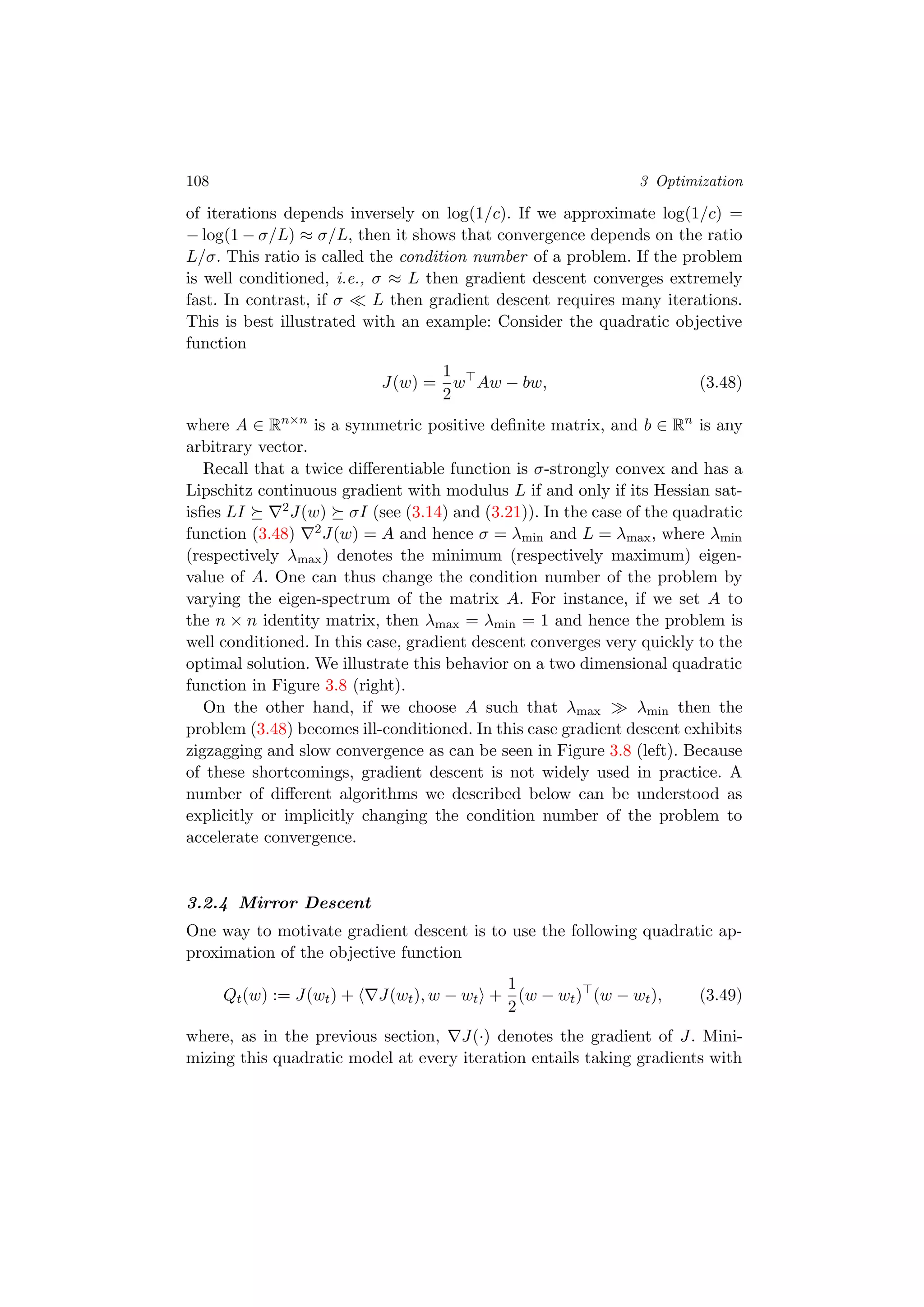 108 3 Optimization
of iterations depends inversely on log(1/c). If we approximate log(1/c) =
− log(1 − σ/L) ≈ σ/L, then it shows that convergence depends on the ratio
L/σ. This ratio is called the condition number of a problem. If the problem
is well conditioned, i.e., σ ≈ L then gradient descent converges extremely
fast. In contrast, if σ L then gradient descent requires many iterations.
This is best illustrated with an example: Consider the quadratic objective
function
J(w) =
1
2
w Aw − bw, (3.48)
where A ∈ Rn×n
is a symmetric positive deﬁnite matrix, and b ∈ Rn
is any
arbitrary vector.
Recall that a twice diﬀerentiable function is σ-strongly convex and has a
Lipschitz continuous gradient with modulus L if and only if its Hessian sat-
isﬁes LI 2J(w) σI (see (3.14) and (3.21)). In the case of the quadratic
function (3.48) 2J(w) = A and hence σ = λmin and L = λmax, where λmin
(respectively λmax) denotes the minimum (respectively maximum) eigen-
value of A. One can thus change the condition number of the problem by
varying the eigen-spectrum of the matrix A. For instance, if we set A to
the n × n identity matrix, then λmax = λmin = 1 and hence the problem is
well conditioned. In this case, gradient descent converges very quickly to the
optimal solution. We illustrate this behavior on a two dimensional quadratic
function in Figure 3.8 (right).
On the other hand, if we choose A such that λmax λmin then the
problem (3.48) becomes ill-conditioned. In this case gradient descent exhibits
zigzagging and slow convergence as can be seen in Figure 3.8 (left). Because
of these shortcomings, gradient descent is not widely used in practice. A
number of diﬀerent algorithms we described below can be understood as
explicitly or implicitly changing the condition number of the problem to
accelerate convergence.
3.2.4 Mirror Descent
One way to motivate gradient descent is to use the following quadratic ap-
proximation of the objective function
Qt(w) := J(wt) + J(wt), w − wt +
1
2
(w − wt) (w − wt), (3.49)
where, as in the previous section, J(·) denotes the gradient of J. Mini-
mizing this quadratic model at every iteration entails taking gradients with
 