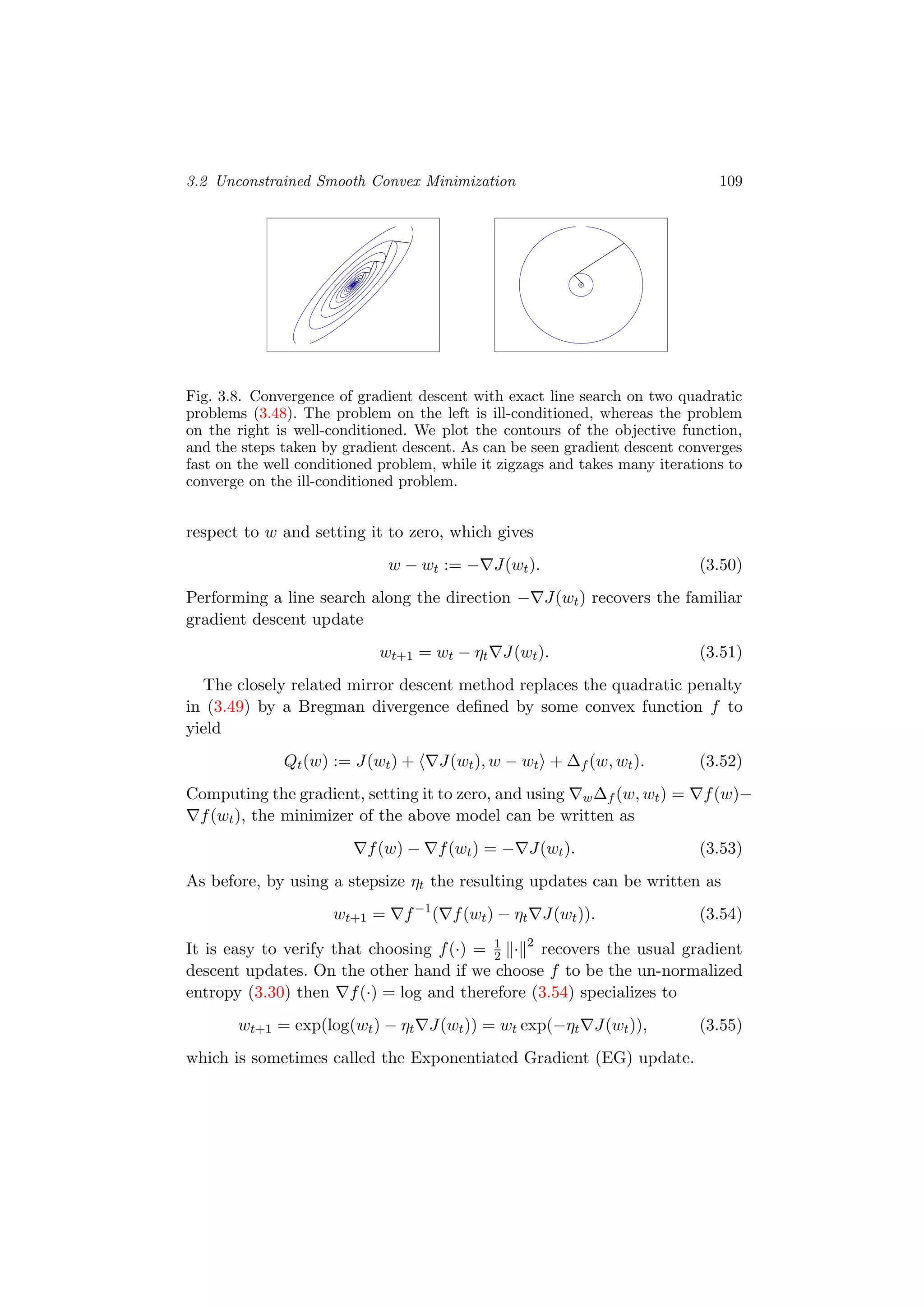 3.2 Unconstrained Smooth Convex Minimization 109
Fig. 3.8. Convergence of gradient descent with exact line search on two quadratic
problems (3.48). The problem on the left is ill-conditioned, whereas the problem
on the right is well-conditioned. We plot the contours of the objective function,
and the steps taken by gradient descent. As can be seen gradient descent converges
fast on the well conditioned problem, while it zigzags and takes many iterations to
converge on the ill-conditioned problem.
respect to w and setting it to zero, which gives
w − wt := − J(wt). (3.50)
Performing a line search along the direction − J(wt) recovers the familiar
gradient descent update
wt+1 = wt − ηt J(wt). (3.51)
The closely related mirror descent method replaces the quadratic penalty
in (3.49) by a Bregman divergence deﬁned by some convex function f to
yield
Qt(w) := J(wt) + J(wt), w − wt + ∆f (w, wt). (3.52)
Computing the gradient, setting it to zero, and using w∆f (w, wt) = f(w)−
f(wt), the minimizer of the above model can be written as
f(w) − f(wt) = − J(wt). (3.53)
As before, by using a stepsize ηt the resulting updates can be written as
wt+1 = f−1
( f(wt) − ηt J(wt)). (3.54)
It is easy to verify that choosing f(·) = 1
2 · 2
recovers the usual gradient
descent updates. On the other hand if we choose f to be the un-normalized
entropy (3.30) then f(·) = log and therefore (3.54) specializes to
wt+1 = exp(log(wt) − ηt J(wt)) = wt exp(−ηt J(wt)), (3.55)
which is sometimes called the Exponentiated Gradient (EG) update.
 