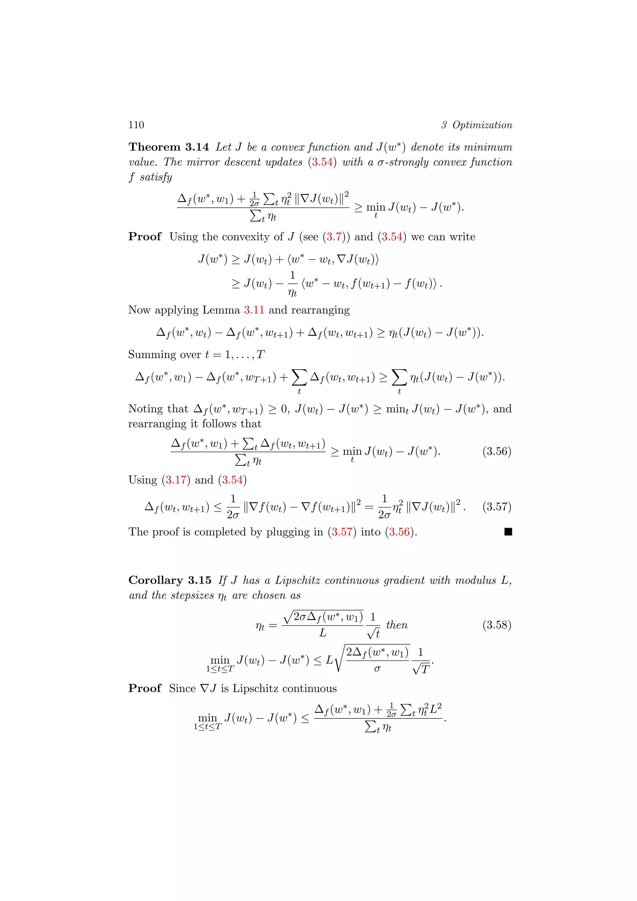 110 3 Optimization
Theorem 3.14 Let J be a convex function and J(w∗) denote its minimum
value. The mirror descent updates (3.54) with a σ-strongly convex function
f satisfy
∆f (w∗, w1) + 1
2σ t η2
t J(wt) 2
t ηt
≥ min
t
J(wt) − J(w∗
).
Proof Using the convexity of J (see (3.7)) and (3.54) we can write
J(w∗
) ≥ J(wt) + w∗
− wt, J(wt)
≥ J(wt) −
1
ηt
w∗
− wt, f(wt+1) − f(wt) .
Now applying Lemma 3.11 and rearranging
∆f (w∗
, wt) − ∆f (w∗
, wt+1) + ∆f (wt, wt+1) ≥ ηt(J(wt) − J(w∗
)).
Summing over t = 1, . . . , T
∆f (w∗
, w1) − ∆f (w∗
, wT+1) +
t
∆f (wt, wt+1) ≥
t
ηt(J(wt) − J(w∗
)).
Noting that ∆f (w∗, wT+1) ≥ 0, J(wt) − J(w∗) ≥ mint J(wt) − J(w∗), and
rearranging it follows that
∆f (w∗, w1) + t ∆f (wt, wt+1)
t ηt
≥ min
t
J(wt) − J(w∗
). (3.56)
Using (3.17) and (3.54)
∆f (wt, wt+1) ≤
1
2σ
f(wt) − f(wt+1) 2
=
1
2σ
η2
t J(wt) 2
. (3.57)
The proof is completed by plugging in (3.57) into (3.56).
Corollary 3.15 If J has a Lipschitz continuous gradient with modulus L,
and the stepsizes ηt are chosen as
ηt =
2σ∆f (w∗, w1)
L
1
√
t
then (3.58)
min
1≤t≤T
J(wt) − J(w∗
) ≤ L
2∆f (w∗, w1)
σ
1
√
T
.
Proof Since J is Lipschitz continuous
min
1≤t≤T
J(wt) − J(w∗
) ≤
∆f (w∗, w1) + 1
2σ t η2
t L2
t ηt
.
 