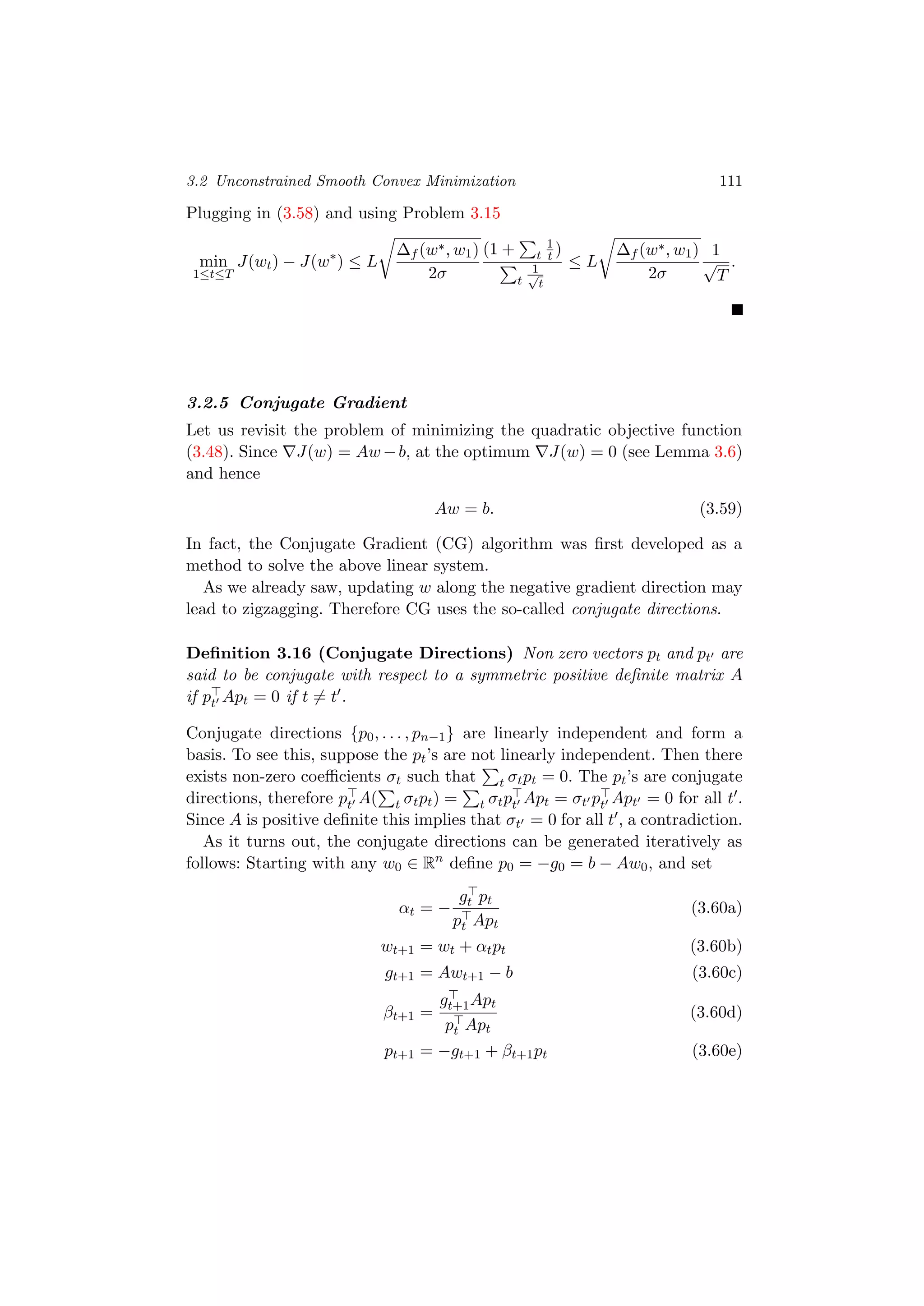 3.2 Unconstrained Smooth Convex Minimization 111
Plugging in (3.58) and using Problem 3.15
min
1≤t≤T
J(wt) − J(w∗
) ≤ L
∆f (w∗, w1)
2σ
(1 + t
1
t )
t
1√
t
≤ L
∆f (w∗, w1)
2σ
1
√
T
.
3.2.5 Conjugate Gradient
Let us revisit the problem of minimizing the quadratic objective function
(3.48). Since J(w) = Aw −b, at the optimum J(w) = 0 (see Lemma 3.6)
and hence
Aw = b. (3.59)
In fact, the Conjugate Gradient (CG) algorithm was ﬁrst developed as a
method to solve the above linear system.
As we already saw, updating w along the negative gradient direction may
lead to zigzagging. Therefore CG uses the so-called conjugate directions.
Deﬁnition 3.16 (Conjugate Directions) Non zero vectors pt and pt are
said to be conjugate with respect to a symmetric positive deﬁnite matrix A
if pt Apt = 0 if t = t .
Conjugate directions {p0, . . . , pn−1} are linearly independent and form a
basis. To see this, suppose the pt’s are not linearly independent. Then there
exists non-zero coeﬃcients σt such that t σtpt = 0. The pt’s are conjugate
directions, therefore pt A( t σtpt) = t σtpt Apt = σt pt Apt = 0 for all t .
Since A is positive deﬁnite this implies that σt = 0 for all t , a contradiction.
As it turns out, the conjugate directions can be generated iteratively as
follows: Starting with any w0 ∈ Rn
deﬁne p0 = −g0 = b − Aw0, and set
αt = −
gt pt
pt Apt
(3.60a)
wt+1 = wt + αtpt (3.60b)
gt+1 = Awt+1 − b (3.60c)
βt+1 =
gt+1Apt
pt Apt
(3.60d)
pt+1 = −gt+1 + βt+1pt (3.60e)
 