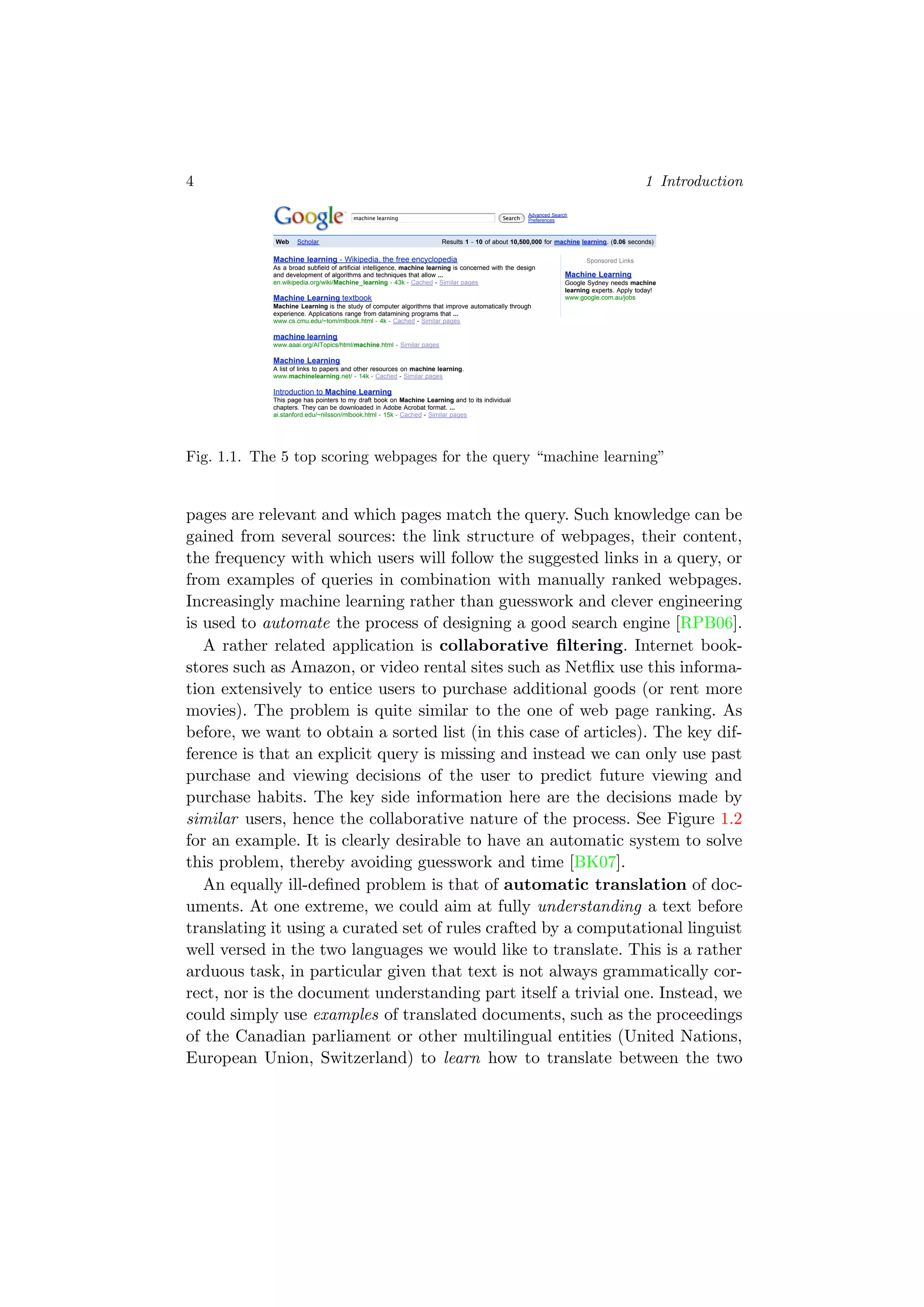 4 1 Introduction
Web Images Maps News Shopping Gmail more !
Sponsored Links
Machine Learning
Google Sydney needs machine
learning experts. Apply today!
www.google.com.au/jobs
Sign in
Search
Advanced Search
Preferences
Web Scholar Results 1 - 10 of about 10,500,000 for machine learning. (0.06 seconds)
Machine learning - Wikipedia, the free encyclopedia
As a broad subfield of artificial intelligence, machine learning is concerned with the design
and development of algorithms and techniques that allow ...
en.wikipedia.org/wiki/Machine_learning - 43k - Cached - Similar pages
Machine Learning textbook
Machine Learning is the study of computer algorithms that improve automatically through
experience. Applications range from datamining programs that ...
www.cs.cmu.edu/~tom/mlbook.html - 4k - Cached - Similar pages
machine learning
www.aaai.org/AITopics/html/machine.html - Similar pages
Machine Learning
A list of links to papers and other resources on machine learning.
www.machinelearning.net/ - 14k - Cached - Similar pages
Introduction to Machine Learning
This page has pointers to my draft book on Machine Learning and to its individual
chapters. They can be downloaded in Adobe Acrobat format. ...
ai.stanford.edu/~nilsson/mlbook.html - 15k - Cached - Similar pages
Machine Learning - Artificial Intelligence (incl. Robotics ...
Machine Learning - Artificial Intelligence. Machine Learning is an international forum for
research on computational approaches to learning.
www.springer.com/computer/artificial/journal/10994 - 39k - Cached - Similar pages
Machine Learning (Theory)
Graduating students in Statistics appear to be at a substantial handicap compared to
graduating students in Machine Learning, despite being in substantially ...
hunch.net/ - 94k - Cached - Similar pages
Amazon.com: Machine Learning: Tom M. Mitchell: Books
Amazon.com: Machine Learning: Tom M. Mitchell: Books.
www.amazon.com/Machine-Learning-Tom-M-Mitchell/dp/0070428077 - 210k -
Cached - Similar pages
Machine Learning Journal
Machine Learning publishes articles on the mechanisms through which intelligent systems
improve their performance over time. We invite authors to submit ...
pages.stern.nyu.edu/~fprovost/MLJ/ - 3k - Cached - Similar pages
CS 229: Machine Learning
STANFORD. CS229 Machine Learning Autumn 2007. Announcements. Final reports from
this year's class projects have been posted here. ...
cs229.stanford.edu/ - 10k - Cached - Similar pages
1 2 3 4 5 6 7 8 9 10 Next
Search
Search within results | Language Tools | Search Tips | Dissatisfied? Help us improve | Try Google Experimental
©2008 Google - Google Home - Advertising Programs - Business Solutions - About Google
machine learning
machine learning
Google
Fig. 1.1. The 5 top scoring webpages for the query “machine learning”
pages are relevant and which pages match the query. Such knowledge can be
gained from several sources: the link structure of webpages, their content,
the frequency with which users will follow the suggested links in a query, or
from examples of queries in combination with manually ranked webpages.
Increasingly machine learning rather than guesswork and clever engineering
is used to automate the process of designing a good search engine [RPB06].
A rather related application is collaborative ﬁltering. Internet book-
stores such as Amazon, or video rental sites such as Netﬂix use this informa-
tion extensively to entice users to purchase additional goods (or rent more
movies). The problem is quite similar to the one of web page ranking. As
before, we want to obtain a sorted list (in this case of articles). The key dif-
ference is that an explicit query is missing and instead we can only use past
purchase and viewing decisions of the user to predict future viewing and
purchase habits. The key side information here are the decisions made by
similar users, hence the collaborative nature of the process. See Figure 1.2
for an example. It is clearly desirable to have an automatic system to solve
this problem, thereby avoiding guesswork and time [BK07].
An equally ill-deﬁned problem is that of automatic translation of doc-
uments. At one extreme, we could aim at fully understanding a text before
translating it using a curated set of rules crafted by a computational linguist
well versed in the two languages we would like to translate. This is a rather
arduous task, in particular given that text is not always grammatically cor-
rect, nor is the document understanding part itself a trivial one. Instead, we
could simply use examples of translated documents, such as the proceedings
of the Canadian parliament or other multilingual entities (United Nations,
European Union, Switzerland) to learn how to translate between the two
 