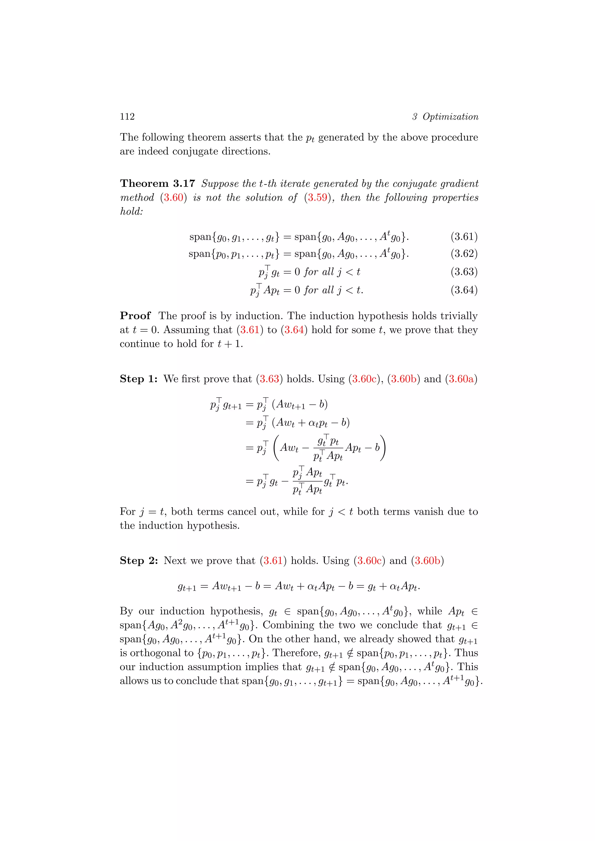 112 3 Optimization
The following theorem asserts that the pt generated by the above procedure
are indeed conjugate directions.
Theorem 3.17 Suppose the t-th iterate generated by the conjugate gradient
method (3.60) is not the solution of (3.59), then the following properties
hold:
span{g0, g1, . . . , gt} = span{g0, Ag0, . . . , At
g0}. (3.61)
span{p0, p1, . . . , pt} = span{g0, Ag0, . . . , At
g0}. (3.62)
pj gt = 0 for all j < t (3.63)
pj Apt = 0 for all j < t. (3.64)
Proof The proof is by induction. The induction hypothesis holds trivially
at t = 0. Assuming that (3.61) to (3.64) hold for some t, we prove that they
continue to hold for t + 1.
Step 1: We ﬁrst prove that (3.63) holds. Using (3.60c), (3.60b) and (3.60a)
pj gt+1 = pj (Awt+1 − b)
= pj (Awt + αtpt − b)
= pj Awt −
gt pt
pt Apt
Apt − b
= pj gt −
pj Apt
pt Apt
gt pt.
For j = t, both terms cancel out, while for j < t both terms vanish due to
the induction hypothesis.
Step 2: Next we prove that (3.61) holds. Using (3.60c) and (3.60b)
gt+1 = Awt+1 − b = Awt + αtApt − b = gt + αtApt.
By our induction hypothesis, gt ∈ span{g0, Ag0, . . . , Atg0}, while Apt ∈
span{Ag0, A2g0, . . . , At+1g0}. Combining the two we conclude that gt+1 ∈
span{g0, Ag0, . . . , At+1g0}. On the other hand, we already showed that gt+1
is orthogonal to {p0, p1, . . . , pt}. Therefore, gt+1 /∈ span{p0, p1, . . . , pt}. Thus
our induction assumption implies that gt+1 /∈ span{g0, Ag0, . . . , Atg0}. This
allows us to conclude that span{g0, g1, . . . , gt+1} = span{g0, Ag0, . . . , At+1g0}.
 