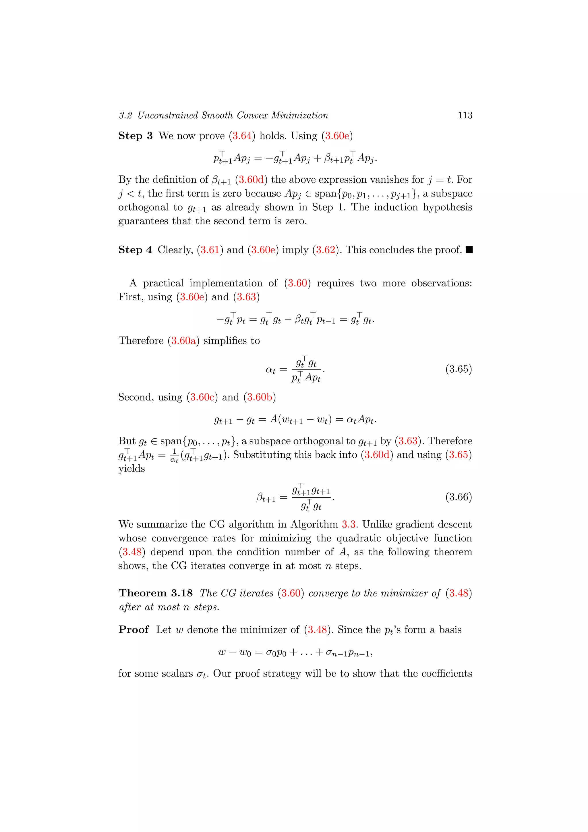 3.2 Unconstrained Smooth Convex Minimization 113
Step 3 We now prove (3.64) holds. Using (3.60e)
pt+1Apj = −gt+1Apj + βt+1pt Apj.
By the deﬁnition of βt+1 (3.60d) the above expression vanishes for j = t. For
j < t, the ﬁrst term is zero because Apj ∈ span{p0, p1, . . . , pj+1}, a subspace
orthogonal to gt+1 as already shown in Step 1. The induction hypothesis
guarantees that the second term is zero.
Step 4 Clearly, (3.61) and (3.60e) imply (3.62). This concludes the proof.
A practical implementation of (3.60) requires two more observations:
First, using (3.60e) and (3.63)
−gt pt = gt gt − βtgt pt−1 = gt gt.
Therefore (3.60a) simpliﬁes to
αt =
gt gt
pt Apt
. (3.65)
Second, using (3.60c) and (3.60b)
gt+1 − gt = A(wt+1 − wt) = αtApt.
But gt ∈ span{p0, . . . , pt}, a subspace orthogonal to gt+1 by (3.63). Therefore
gt+1Apt = 1
αt
(gt+1gt+1). Substituting this back into (3.60d) and using (3.65)
yields
βt+1 =
gt+1gt+1
gt gt
. (3.66)
We summarize the CG algorithm in Algorithm 3.3. Unlike gradient descent
whose convergence rates for minimizing the quadratic objective function
(3.48) depend upon the condition number of A, as the following theorem
shows, the CG iterates converge in at most n steps.
Theorem 3.18 The CG iterates (3.60) converge to the minimizer of (3.48)
after at most n steps.
Proof Let w denote the minimizer of (3.48). Since the pt’s form a basis
w − w0 = σ0p0 + . . . + σn−1pn−1,
for some scalars σt. Our proof strategy will be to show that the coeﬃcients
 