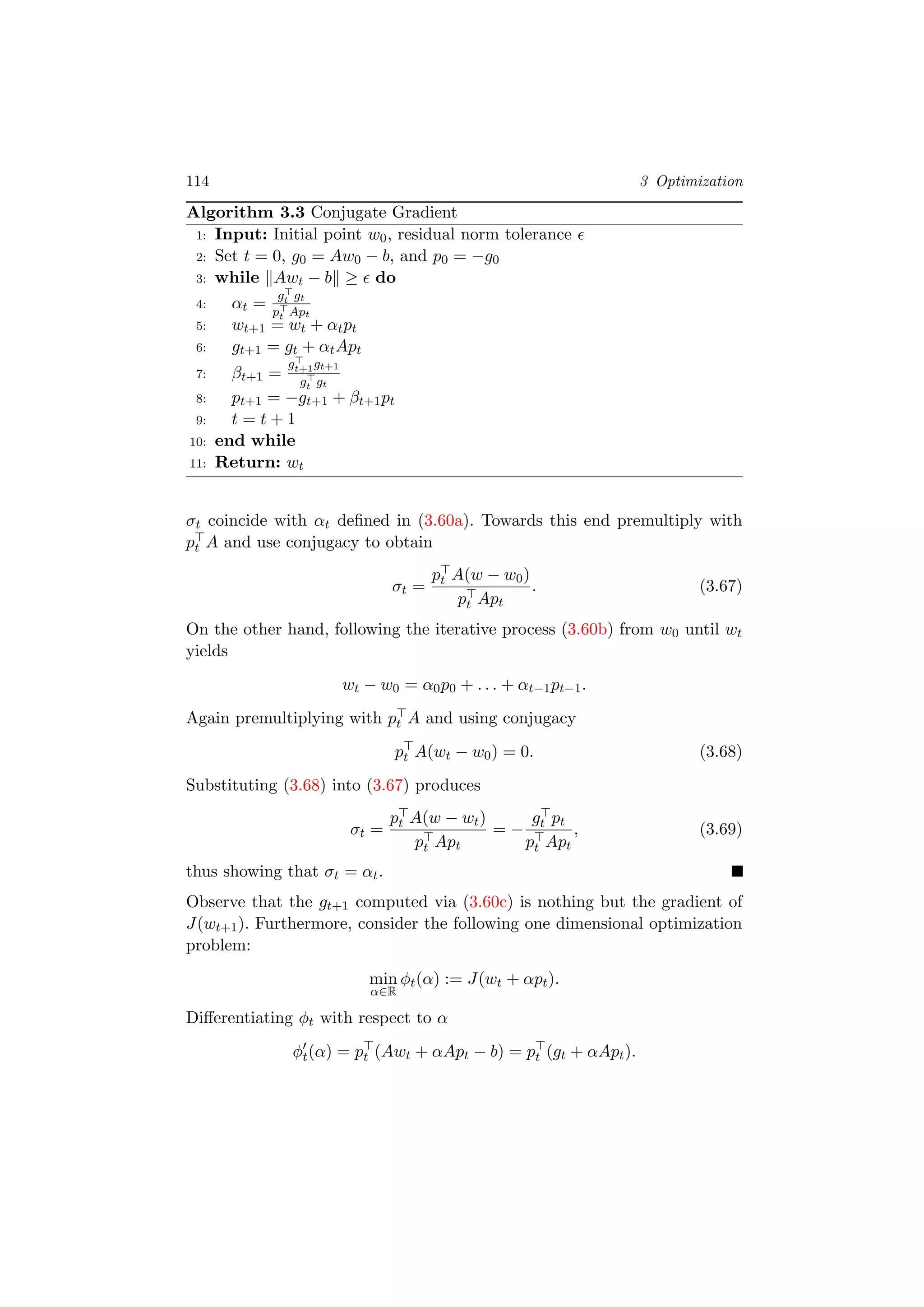114 3 Optimization
Algorithm 3.3 Conjugate Gradient
1: Input: Initial point w0, residual norm tolerance
2: Set t = 0, g0 = Aw0 − b, and p0 = −g0
3: while Awt − b ≥ do
4: αt =
gt gt
pt Apt
5: wt+1 = wt + αtpt
6: gt+1 = gt + αtApt
7: βt+1 =
gt+1gt+1
gt gt
8: pt+1 = −gt+1 + βt+1pt
9: t = t + 1
10: end while
11: Return: wt
σt coincide with αt deﬁned in (3.60a). Towards this end premultiply with
pt A and use conjugacy to obtain
σt =
pt A(w − w0)
pt Apt
. (3.67)
On the other hand, following the iterative process (3.60b) from w0 until wt
yields
wt − w0 = α0p0 + . . . + αt−1pt−1.
Again premultiplying with pt A and using conjugacy
pt A(wt − w0) = 0. (3.68)
Substituting (3.68) into (3.67) produces
σt =
pt A(w − wt)
pt Apt
= −
gt pt
pt Apt
, (3.69)
thus showing that σt = αt.
Observe that the gt+1 computed via (3.60c) is nothing but the gradient of
J(wt+1). Furthermore, consider the following one dimensional optimization
problem:
min
α∈R
φt(α) := J(wt + αpt).
Diﬀerentiating φt with respect to α
φt(α) = pt (Awt + αApt − b) = pt (gt + αApt).
 