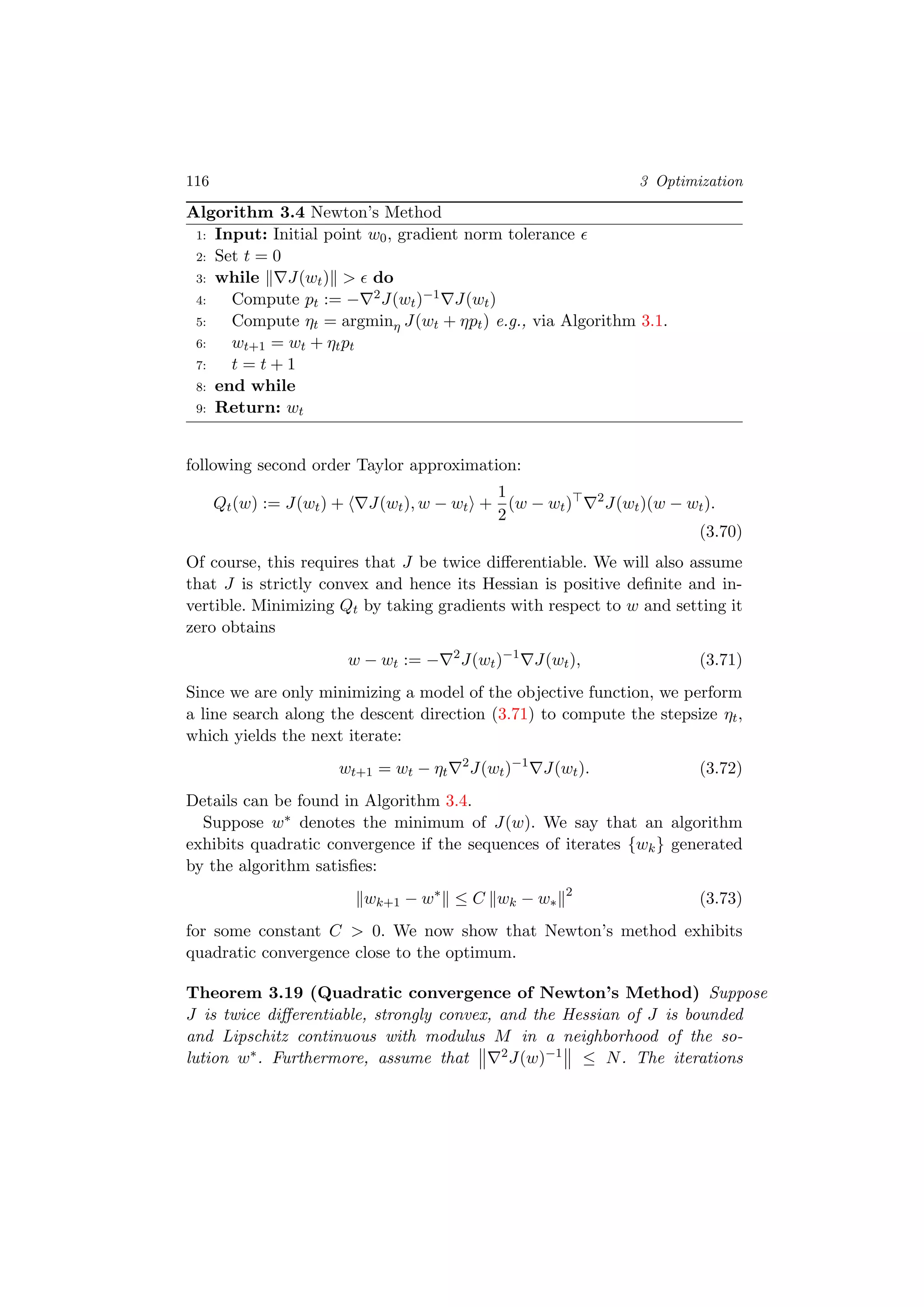 116 3 Optimization
Algorithm 3.4 Newton’s Method
1: Input: Initial point w0, gradient norm tolerance
2: Set t = 0
3: while J(wt) > do
4: Compute pt := − 2J(wt)−1 J(wt)
5: Compute ηt = argminη J(wt + ηpt) e.g., via Algorithm 3.1.
6: wt+1 = wt + ηtpt
7: t = t + 1
8: end while
9: Return: wt
following second order Taylor approximation:
Qt(w) := J(wt) + J(wt), w − wt +
1
2
(w − wt) 2
J(wt)(w − wt).
(3.70)
Of course, this requires that J be twice diﬀerentiable. We will also assume
that J is strictly convex and hence its Hessian is positive deﬁnite and in-
vertible. Minimizing Qt by taking gradients with respect to w and setting it
zero obtains
w − wt := − 2
J(wt)−1
J(wt), (3.71)
Since we are only minimizing a model of the objective function, we perform
a line search along the descent direction (3.71) to compute the stepsize ηt,
which yields the next iterate:
wt+1 = wt − ηt
2
J(wt)−1
J(wt). (3.72)
Details can be found in Algorithm 3.4.
Suppose w∗ denotes the minimum of J(w). We say that an algorithm
exhibits quadratic convergence if the sequences of iterates {wk} generated
by the algorithm satisﬁes:
wk+1 − w∗
≤ C wk − w∗
2
(3.73)
for some constant C > 0. We now show that Newton’s method exhibits
quadratic convergence close to the optimum.
Theorem 3.19 (Quadratic convergence of Newton’s Method) Suppose
J is twice diﬀerentiable, strongly convex, and the Hessian of J is bounded
and Lipschitz continuous with modulus M in a neighborhood of the so-
lution w∗. Furthermore, assume that 2J(w)−1 ≤ N. The iterations
 