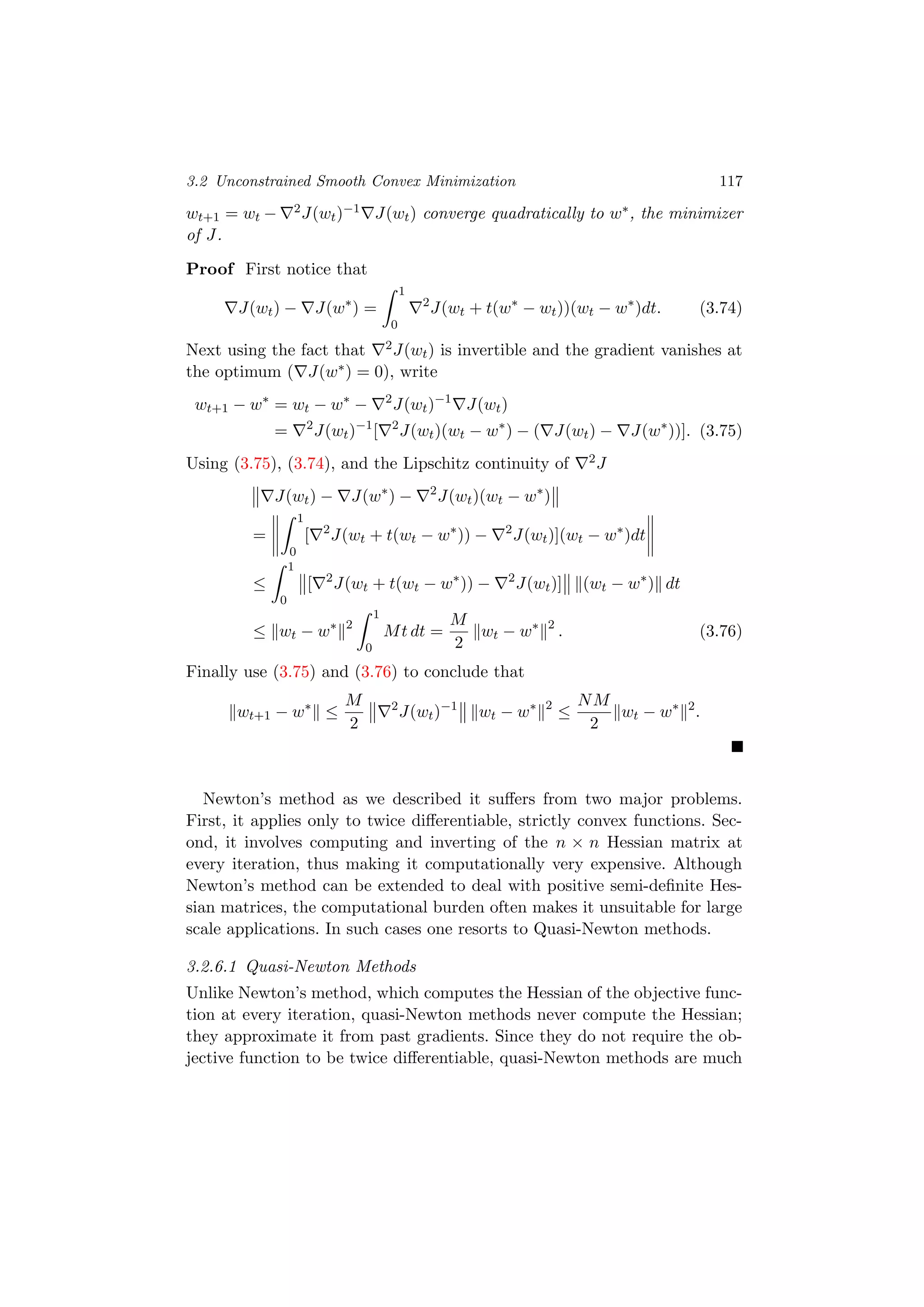 3.2 Unconstrained Smooth Convex Minimization 117
wt+1 = wt − 2J(wt)−1 J(wt) converge quadratically to w∗, the minimizer
of J.
Proof First notice that
J(wt) − J(w∗
) =
1
0
2
J(wt + t(w∗
− wt))(wt − w∗
)dt. (3.74)
Next using the fact that 2J(wt) is invertible and the gradient vanishes at
the optimum ( J(w∗) = 0), write
wt+1 − w∗
= wt − w∗
− 2
J(wt)−1
J(wt)
= 2
J(wt)−1
[ 2
J(wt)(wt − w∗
) − ( J(wt) − J(w∗
))]. (3.75)
Using (3.75), (3.74), and the Lipschitz continuity of 2J
J(wt) − J(w∗
) − 2
J(wt)(wt − w∗
)
=
1
0
[ 2
J(wt + t(wt − w∗
)) − 2
J(wt)](wt − w∗
)dt
≤
1
0
[ 2
J(wt + t(wt − w∗
)) − 2
J(wt)] (wt − w∗
) dt
≤ wt − w∗ 2
1
0
Mt dt =
M
2
wt − w∗ 2
. (3.76)
Finally use (3.75) and (3.76) to conclude that
wt+1 − w∗
≤
M
2
2
J(wt)−1
wt − w∗ 2
≤
NM
2
wt − w∗ 2
.
Newton’s method as we described it suﬀers from two major problems.
First, it applies only to twice diﬀerentiable, strictly convex functions. Sec-
ond, it involves computing and inverting of the n × n Hessian matrix at
every iteration, thus making it computationally very expensive. Although
Newton’s method can be extended to deal with positive semi-deﬁnite Hes-
sian matrices, the computational burden often makes it unsuitable for large
scale applications. In such cases one resorts to Quasi-Newton methods.
3.2.6.1 Quasi-Newton Methods
Unlike Newton’s method, which computes the Hessian of the objective func-
tion at every iteration, quasi-Newton methods never compute the Hessian;
they approximate it from past gradients. Since they do not require the ob-
jective function to be twice diﬀerentiable, quasi-Newton methods are much
 