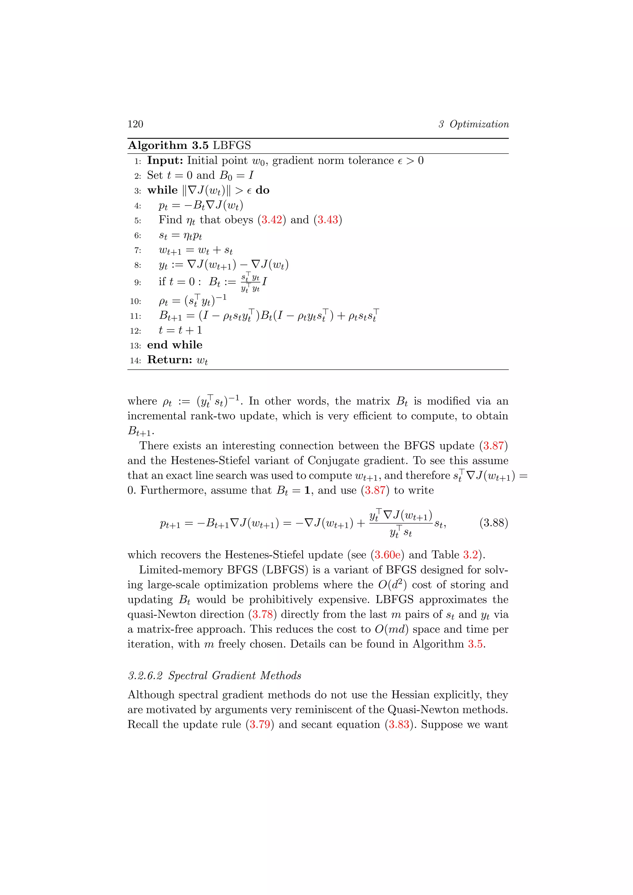 120 3 Optimization
Algorithm 3.5 LBFGS
1: Input: Initial point w0, gradient norm tolerance > 0
2: Set t = 0 and B0 = I
3: while J(wt) > do
4: pt = −Bt J(wt)
5: Find ηt that obeys (3.42) and (3.43)
6: st = ηtpt
7: wt+1 = wt + st
8: yt := J(wt+1) − J(wt)
9: if t = 0 : Bt :=
st yt
yt yt
I
10: ρt = (st yt)−1
11: Bt+1 = (I − ρtstyt )Bt(I − ρtytst ) + ρtstst
12: t = t + 1
13: end while
14: Return: wt
where ρt := (yt st)−1. In other words, the matrix Bt is modiﬁed via an
incremental rank-two update, which is very eﬃcient to compute, to obtain
Bt+1.
There exists an interesting connection between the BFGS update (3.87)
and the Hestenes-Stiefel variant of Conjugate gradient. To see this assume
that an exact line search was used to compute wt+1, and therefore st J(wt+1) =
0. Furthermore, assume that Bt = 1, and use (3.87) to write
pt+1 = −Bt+1 J(wt+1) = − J(wt+1) +
yt J(wt+1)
yt st
st, (3.88)
which recovers the Hestenes-Stiefel update (see (3.60e) and Table 3.2).
Limited-memory BFGS (LBFGS) is a variant of BFGS designed for solv-
ing large-scale optimization problems where the O(d2) cost of storing and
updating Bt would be prohibitively expensive. LBFGS approximates the
quasi-Newton direction (3.78) directly from the last m pairs of st and yt via
a matrix-free approach. This reduces the cost to O(md) space and time per
iteration, with m freely chosen. Details can be found in Algorithm 3.5.
3.2.6.2 Spectral Gradient Methods
Although spectral gradient methods do not use the Hessian explicitly, they
are motivated by arguments very reminiscent of the Quasi-Newton methods.
Recall the update rule (3.79) and secant equation (3.83). Suppose we want
 