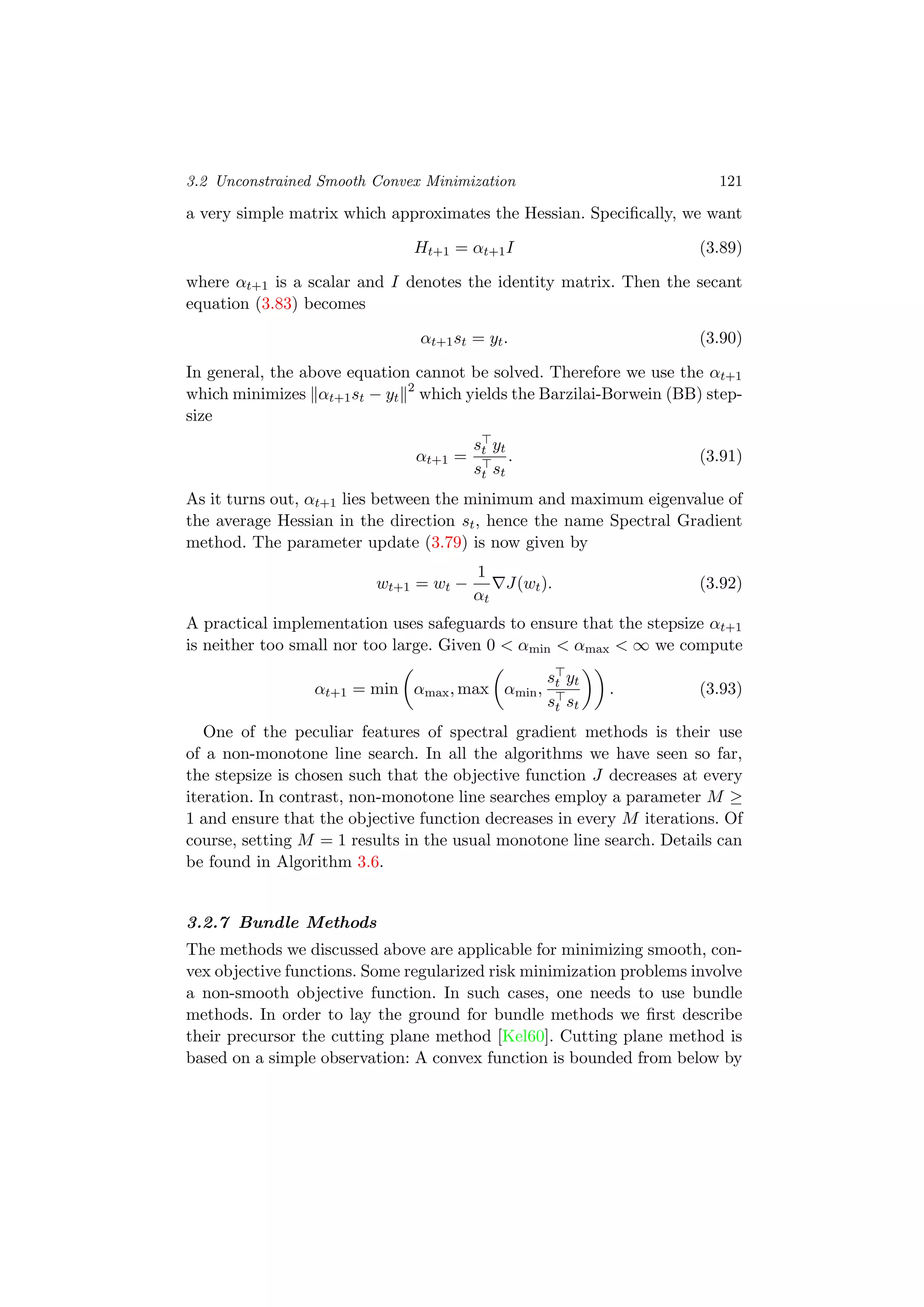 3.2 Unconstrained Smooth Convex Minimization 121
a very simple matrix which approximates the Hessian. Speciﬁcally, we want
Ht+1 = αt+1I (3.89)
where αt+1 is a scalar and I denotes the identity matrix. Then the secant
equation (3.83) becomes
αt+1st = yt. (3.90)
In general, the above equation cannot be solved. Therefore we use the αt+1
which minimizes αt+1st − yt
2
which yields the Barzilai-Borwein (BB) step-
size
αt+1 =
st yt
st st
. (3.91)
As it turns out, αt+1 lies between the minimum and maximum eigenvalue of
the average Hessian in the direction st, hence the name Spectral Gradient
method. The parameter update (3.79) is now given by
wt+1 = wt −
1
αt
J(wt). (3.92)
A practical implementation uses safeguards to ensure that the stepsize αt+1
is neither too small nor too large. Given 0 < αmin < αmax < ∞ we compute
αt+1 = min αmax, max αmin,
st yt
st st
. (3.93)
One of the peculiar features of spectral gradient methods is their use
of a non-monotone line search. In all the algorithms we have seen so far,
the stepsize is chosen such that the objective function J decreases at every
iteration. In contrast, non-monotone line searches employ a parameter M ≥
1 and ensure that the objective function decreases in every M iterations. Of
course, setting M = 1 results in the usual monotone line search. Details can
be found in Algorithm 3.6.
3.2.7 Bundle Methods
The methods we discussed above are applicable for minimizing smooth, con-
vex objective functions. Some regularized risk minimization problems involve
a non-smooth objective function. In such cases, one needs to use bundle
methods. In order to lay the ground for bundle methods we ﬁrst describe
their precursor the cutting plane method [Kel60]. Cutting plane method is
based on a simple observation: A convex function is bounded from below by
 