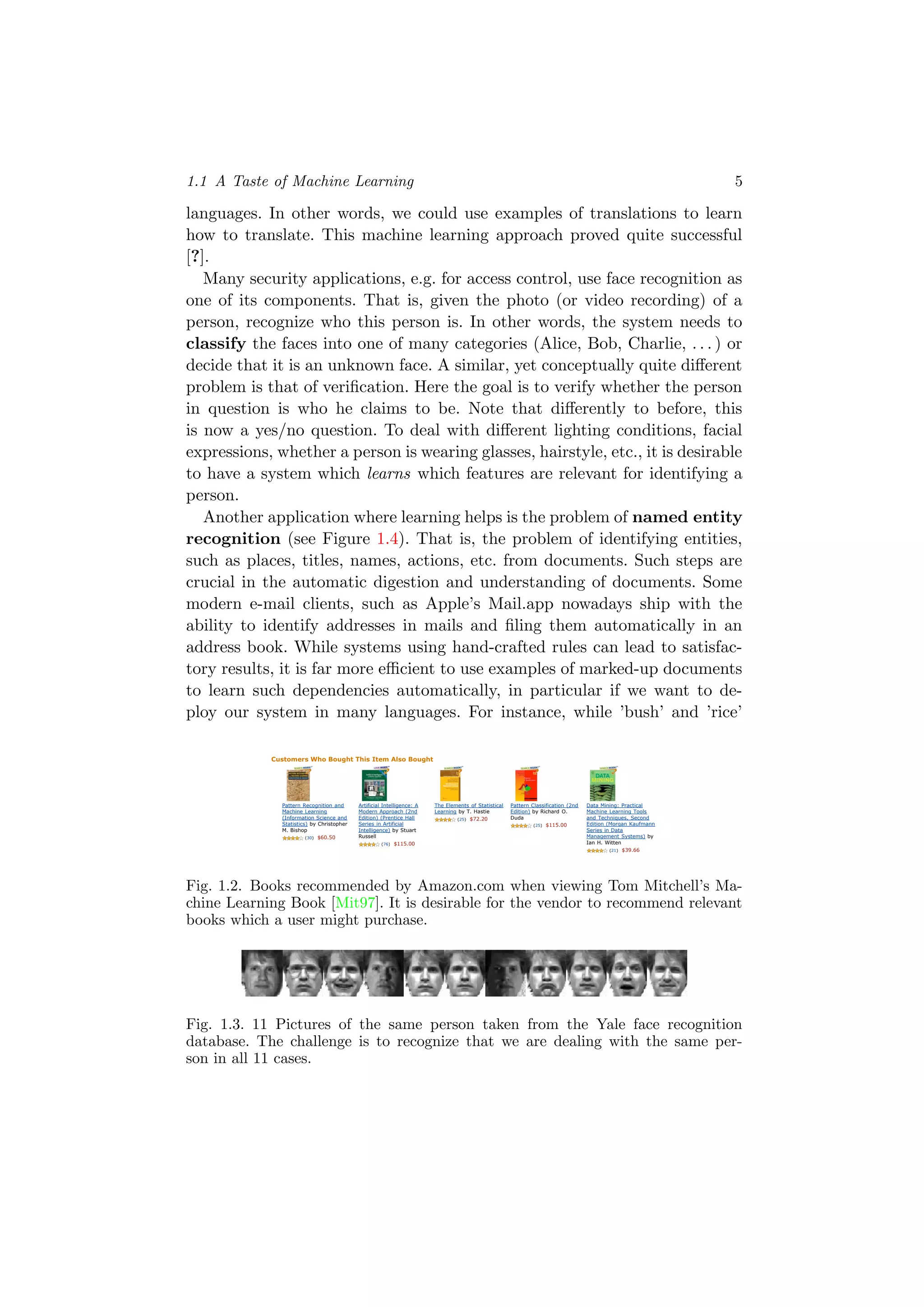 1.1 A Taste of Machine Learning 5
languages. In other words, we could use examples of translations to learn
how to translate. This machine learning approach proved quite successful
[?].
Many security applications, e.g. for access control, use face recognition as
one of its components. That is, given the photo (or video recording) of a
person, recognize who this person is. In other words, the system needs to
classify the faces into one of many categories (Alice, Bob, Charlie, . . . ) or
decide that it is an unknown face. A similar, yet conceptually quite diﬀerent
problem is that of veriﬁcation. Here the goal is to verify whether the person
in question is who he claims to be. Note that diﬀerently to before, this
is now a yes/no question. To deal with diﬀerent lighting conditions, facial
expressions, whether a person is wearing glasses, hairstyle, etc., it is desirable
to have a system which learns which features are relevant for identifying a
person.
Another application where learning helps is the problem of named entity
recognition (see Figure 1.4). That is, the problem of identifying entities,
such as places, titles, names, actions, etc. from documents. Such steps are
crucial in the automatic digestion and understanding of documents. Some
modern e-mail clients, such as Apple’s Mail.app nowadays ship with the
ability to identify addresses in mails and ﬁling them automatically in an
address book. While systems using hand-crafted rules can lead to satisfac-
tory results, it is far more eﬃcient to use examples of marked-up documents
to learn such dependencies automatically, in particular if we want to de-
ploy our system in many languages. For instance, while ’bush’ and ’rice’
Your Amazon.com Today's Deals Gifts & Wish Lists Gift Cards Your Account | Help
Advertise on Amazon
Quantity: 1
or
Sign in to turn on 1-Click ordering.
More Buying Choices
16 used & new from
$52.00
Have one to sell?
Share your own customer images
Search inside another edition of this book
Are You an Author or
Publisher?
Find out how to publish
your own Kindle Books
Hello. Sign in to get personalized recommendations. New customer? Start here.
Books
Books Advanced Search Browse Subjects Hot New Releases Bestsellers The New York Times® Best Sellers Libros En Español Bargain Books Textbooks
Join Amazon Prime and ship Two-Day for free and Overnight for $3.99. Already a member? Sign in.
Machine Learning (Mcgraw-Hill International Edit)
(Paperback)
by Thomas Mitchell (Author) "Ever since computers were invented, we have wondered whether
they might be made to learn..." (more)
(30 customer reviews)
List Price: $87.47
Price: $87.47 & this item ships for FREE with Super Saver Shipping.
Details
Availability: Usually ships within 4 to 7 weeks. Ships from and sold by Amazon.com. Gift-
wrap available.
16 used & new available from $52.00
Also Available in: List Price: Our Price: Other Offers:
Hardcover (1) $153.44 $153.44 34 used & new from $67.00
Better Together
Buy this book with Introduction to Machine Learning (Adaptive Computation and Machine Learning) by Ethem Alpaydin today!
Buy Together Today: $130.87
Customers Who Bought This Item Also Bought
Pattern Recognition and
Machine Learning
(Information Science and
Statistics) by Christopher
M. Bishop
(30) $60.50
Artificial Intelligence: A
Modern Approach (2nd
Edition) (Prentice Hall
Series in Artificial
Intelligence) by Stuart
Russell
(76) $115.00
The Elements of Statistical
Learning by T. Hastie
(25) $72.20
Pattern Classification (2nd
Edition) by Richard O.
Duda
(25) $115.00
Data Mining: Practical
Machine Learning Tools
and Techniques, Second
Edition (Morgan Kaufmann
Series in Data
Management Systems) by
Ian H. Witten
(21) $39.66
› Explore similar items : Books (50)
Editorial Reviews
Book Description
This exciting addition to the McGraw-Hill Series in Computer Science focuses on the concepts and techniques that contribute to the rapidly
changing field of machine learning--including probability and statistics, artificial intelligence, and neural networks--unifying them all in a logical
and coherent manner. Machine Learning serves as a useful reference tool for software developers and researchers, as well as an outstanding text
for college students. --This text refers to the Hardcover edition.
Book Info
Presents the key algorithms and theory that form the core of machine learning. Discusses such theoretical issues as How does learning
performance vary with the number of training examples presented? and Which learning algorithms are most appropriate for various types of
learning tasks? DLC: Computer algorithms. --This text refers to the Hardcover edition.
Product Details
Paperback: 352 pages
Publisher: McGraw-Hill Education (ISE Editions); 1st edition (October 1, 1997)
Language: English
ISBN-10: 0071154671
ISBN-13: 978-0071154673
Product Dimensions: 9 x 5.9 x 1.1 inches
Shipping Weight: 1.2 pounds (View shipping rates and policies)
Average Customer Review: (30 customer reviews)
Amazon.com Sales Rank: #104,460 in Books (See Bestsellers in Books)
Popular in this category: (What's this?)
#11 in Books > Computers & Internet > Computer Science > Artificial Intelligence > Machine Learning
(Publishers and authors: Improve Your Sales)
In-Print Editions: Hardcover (1) | All Editions
Would you like to update product info or give feedback on images? (We'll ask you to sign in so we can get back to you)
Inside This Book (learn more)
Browse and search another edition of this book.
First Sentence:
Ever since computers were invented, we have wondered whether they might be made to learn. Read the first page
Browse Sample Pages:
Front Cover | Copyright | Table of Contents | Excerpt | Index | Back Cover | Surprise Me!
Search Inside This Book:
Customers viewing this page may be interested in these Sponsored Links (What's this?)
Online Law Degree
http://www.edu-onlinedegree.org Juris Doctor JD & LLM Masters Low tuition, Free Textbooks
Learning CDs
www.mindperk.com Save on powerful mind-boosting CDs & DVDs. Huge Selection
Video Edit Magic
www.deskshare.com/download Video Editing Software trim, modify color, and merge video
Tags Customers Associate with This Product (What's this?)
Click on a tag to find related items, discussions, and people.
machine learning (6)
artificial intelligence (2)
computer science (1)
pattern recognition (1)
Your tags: Add your first tag
Search Products Tagged with
Fig. 1.2. Books recommended by Amazon.com when viewing Tom Mitchell’s Ma-
chine Learning Book [Mit97]. It is desirable for the vendor to recommend relevant
books which a user might purchase.
Fig. 1.3. 11 Pictures of the same person taken from the Yale face recognition
database. The challenge is to recognize that we are dealing with the same per-
son in all 11 cases.
 