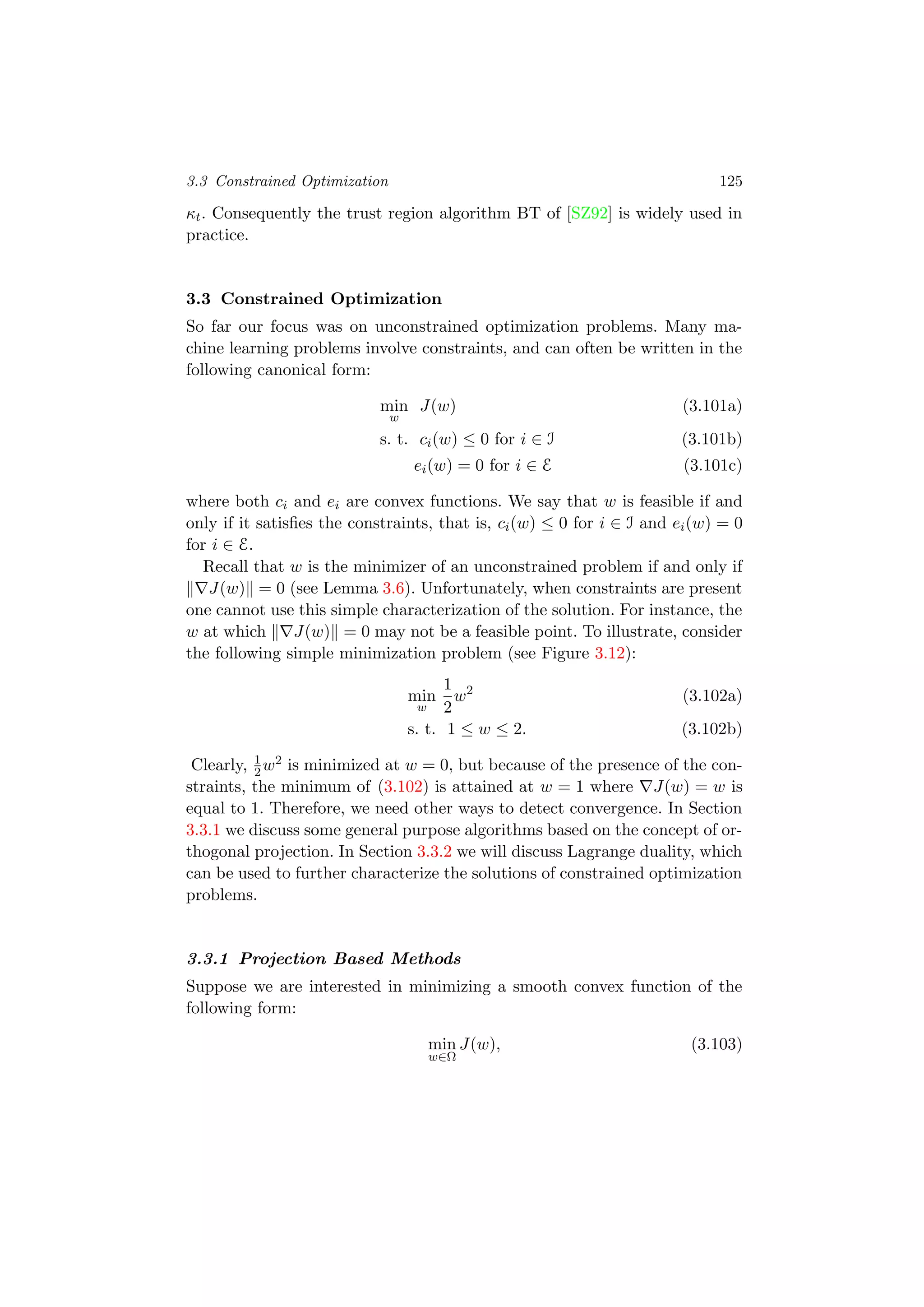 3.3 Constrained Optimization 125
κt. Consequently the trust region algorithm BT of [SZ92] is widely used in
practice.
3.3 Constrained Optimization
So far our focus was on unconstrained optimization problems. Many ma-
chine learning problems involve constraints, and can often be written in the
following canonical form:
min
w
J(w) (3.101a)
s. t. ci(w) ≤ 0 for i ∈ I (3.101b)
ei(w) = 0 for i ∈ E (3.101c)
where both ci and ei are convex functions. We say that w is feasible if and
only if it satisﬁes the constraints, that is, ci(w) ≤ 0 for i ∈ I and ei(w) = 0
for i ∈ E.
Recall that w is the minimizer of an unconstrained problem if and only if
J(w) = 0 (see Lemma 3.6). Unfortunately, when constraints are present
one cannot use this simple characterization of the solution. For instance, the
w at which J(w) = 0 may not be a feasible point. To illustrate, consider
the following simple minimization problem (see Figure 3.12):
min
w
1
2
w2
(3.102a)
s. t. 1 ≤ w ≤ 2. (3.102b)
Clearly, 1
2w2 is minimized at w = 0, but because of the presence of the con-
straints, the minimum of (3.102) is attained at w = 1 where J(w) = w is
equal to 1. Therefore, we need other ways to detect convergence. In Section
3.3.1 we discuss some general purpose algorithms based on the concept of or-
thogonal projection. In Section 3.3.2 we will discuss Lagrange duality, which
can be used to further characterize the solutions of constrained optimization
problems.
3.3.1 Projection Based Methods
Suppose we are interested in minimizing a smooth convex function of the
following form:
min
w∈Ω
J(w), (3.103)
 