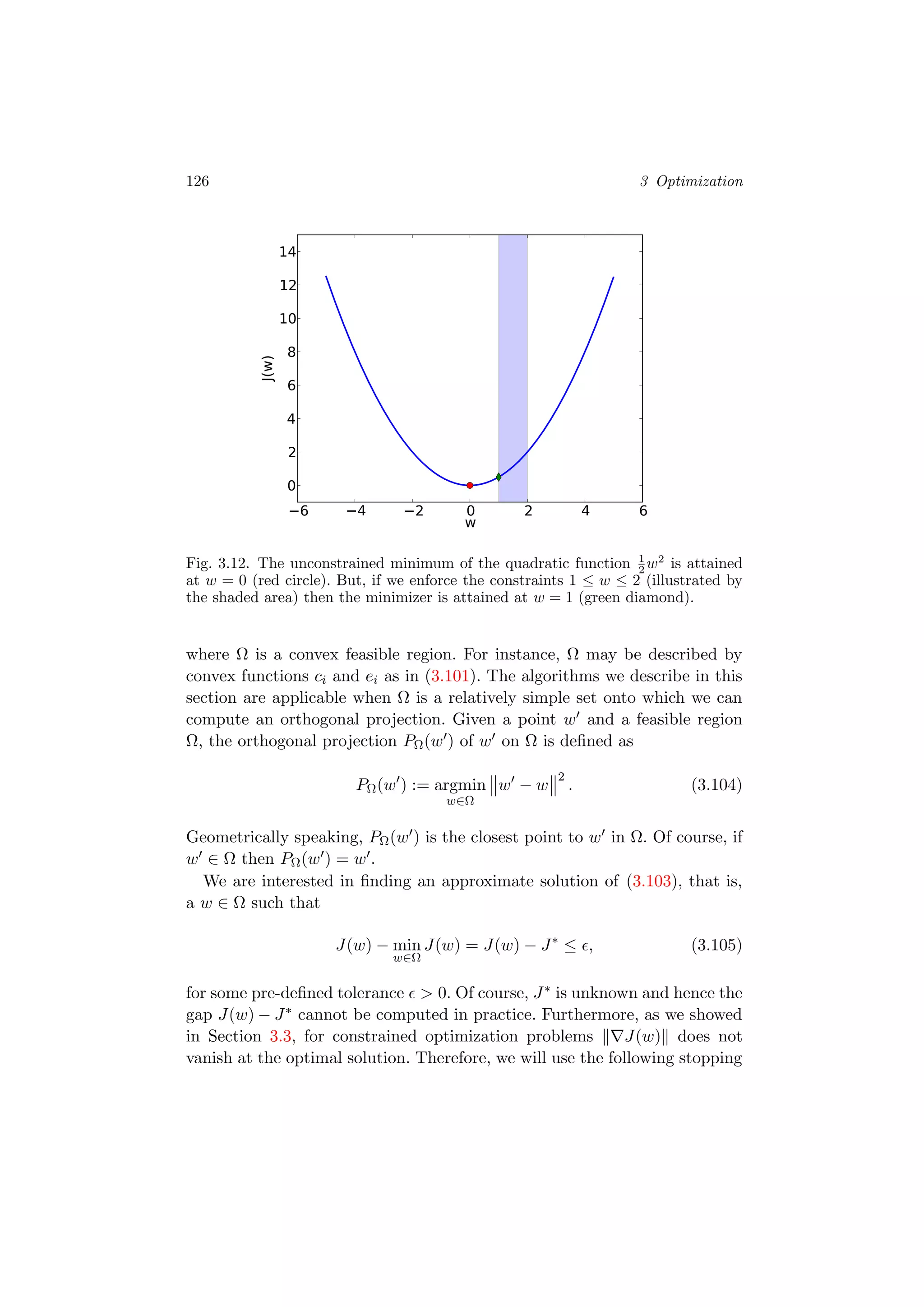 126 3 Optimization
6 4 2 0 2 4 6
w
0
2
4
6
8
10
12
14
J(w)
Fig. 3.12. The unconstrained minimum of the quadratic function 1
2 w2
is attained
at w = 0 (red circle). But, if we enforce the constraints 1 ≤ w ≤ 2 (illustrated by
the shaded area) then the minimizer is attained at w = 1 (green diamond).
where Ω is a convex feasible region. For instance, Ω may be described by
convex functions ci and ei as in (3.101). The algorithms we describe in this
section are applicable when Ω is a relatively simple set onto which we can
compute an orthogonal projection. Given a point w and a feasible region
Ω, the orthogonal projection PΩ(w ) of w on Ω is deﬁned as
PΩ(w ) := argmin
w∈Ω
w − w
2
. (3.104)
Geometrically speaking, PΩ(w ) is the closest point to w in Ω. Of course, if
w ∈ Ω then PΩ(w ) = w .
We are interested in ﬁnding an approximate solution of (3.103), that is,
a w ∈ Ω such that
J(w) − min
w∈Ω
J(w) = J(w) − J∗
≤ , (3.105)
for some pre-deﬁned tolerance > 0. Of course, J∗ is unknown and hence the
gap J(w) − J∗ cannot be computed in practice. Furthermore, as we showed
in Section 3.3, for constrained optimization problems J(w) does not
vanish at the optimal solution. Therefore, we will use the following stopping
 