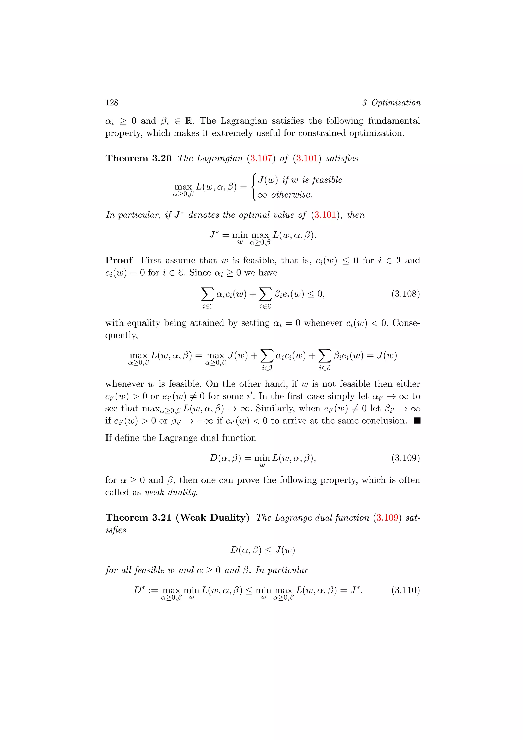 128 3 Optimization
αi ≥ 0 and βi ∈ R. The Lagrangian satisﬁes the following fundamental
property, which makes it extremely useful for constrained optimization.
Theorem 3.20 The Lagrangian (3.107) of (3.101) satisﬁes
max
α≥0,β
L(w, α, β) =
J(w) if w is feasible
∞ otherwise.
In particular, if J∗ denotes the optimal value of (3.101), then
J∗
= min
w
max
α≥0,β
L(w, α, β).
Proof First assume that w is feasible, that is, ci(w) ≤ 0 for i ∈ I and
ei(w) = 0 for i ∈ E. Since αi ≥ 0 we have
i∈I
αici(w) +
i∈E
βiei(w) ≤ 0, (3.108)
with equality being attained by setting αi = 0 whenever ci(w) < 0. Conse-
quently,
max
α≥0,β
L(w, α, β) = max
α≥0,β
J(w) +
i∈I
αici(w) +
i∈E
βiei(w) = J(w)
whenever w is feasible. On the other hand, if w is not feasible then either
ci (w) > 0 or ei (w) = 0 for some i . In the ﬁrst case simply let αi → ∞ to
see that maxα≥0,β L(w, α, β) → ∞. Similarly, when ei (w) = 0 let βi → ∞
if ei (w) > 0 or βi → −∞ if ei (w) < 0 to arrive at the same conclusion.
If deﬁne the Lagrange dual function
D(α, β) = min
w
L(w, α, β), (3.109)
for α ≥ 0 and β, then one can prove the following property, which is often
called as weak duality.
Theorem 3.21 (Weak Duality) The Lagrange dual function (3.109) sat-
isﬁes
D(α, β) ≤ J(w)
for all feasible w and α ≥ 0 and β. In particular
D∗
:= max
α≥0,β
min
w
L(w, α, β) ≤ min
w
max
α≥0,β
L(w, α, β) = J∗
. (3.110)
 