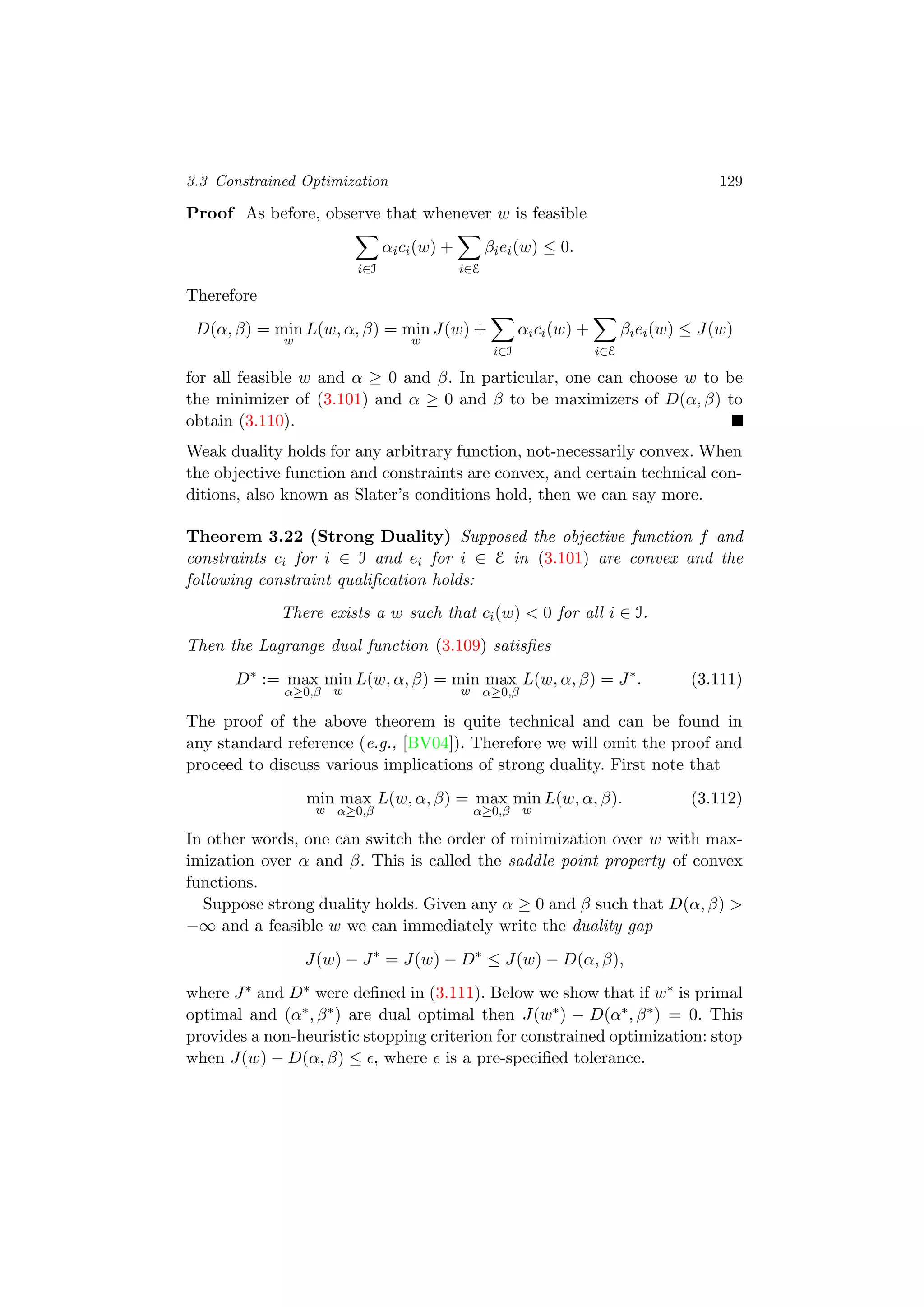 3.3 Constrained Optimization 129
Proof As before, observe that whenever w is feasible
i∈I
αici(w) +
i∈E
βiei(w) ≤ 0.
Therefore
D(α, β) = min
w
L(w, α, β) = min
w
J(w) +
i∈I
αici(w) +
i∈E
βiei(w) ≤ J(w)
for all feasible w and α ≥ 0 and β. In particular, one can choose w to be
the minimizer of (3.101) and α ≥ 0 and β to be maximizers of D(α, β) to
obtain (3.110).
Weak duality holds for any arbitrary function, not-necessarily convex. When
the objective function and constraints are convex, and certain technical con-
ditions, also known as Slater’s conditions hold, then we can say more.
Theorem 3.22 (Strong Duality) Supposed the objective function f and
constraints ci for i ∈ I and ei for i ∈ E in (3.101) are convex and the
following constraint qualiﬁcation holds:
There exists a w such that ci(w) < 0 for all i ∈ I.
Then the Lagrange dual function (3.109) satisﬁes
D∗
:= max
α≥0,β
min
w
L(w, α, β) = min
w
max
α≥0,β
L(w, α, β) = J∗
. (3.111)
The proof of the above theorem is quite technical and can be found in
any standard reference (e.g., [BV04]). Therefore we will omit the proof and
proceed to discuss various implications of strong duality. First note that
min
w
max
α≥0,β
L(w, α, β) = max
α≥0,β
min
w
L(w, α, β). (3.112)
In other words, one can switch the order of minimization over w with max-
imization over α and β. This is called the saddle point property of convex
functions.
Suppose strong duality holds. Given any α ≥ 0 and β such that D(α, β) >
−∞ and a feasible w we can immediately write the duality gap
J(w) − J∗
= J(w) − D∗
≤ J(w) − D(α, β),
where J∗ and D∗ were deﬁned in (3.111). Below we show that if w∗ is primal
optimal and (α∗, β∗) are dual optimal then J(w∗) − D(α∗, β∗) = 0. This
provides a non-heuristic stopping criterion for constrained optimization: stop
when J(w) − D(α, β) ≤ , where is a pre-speciﬁed tolerance.
 